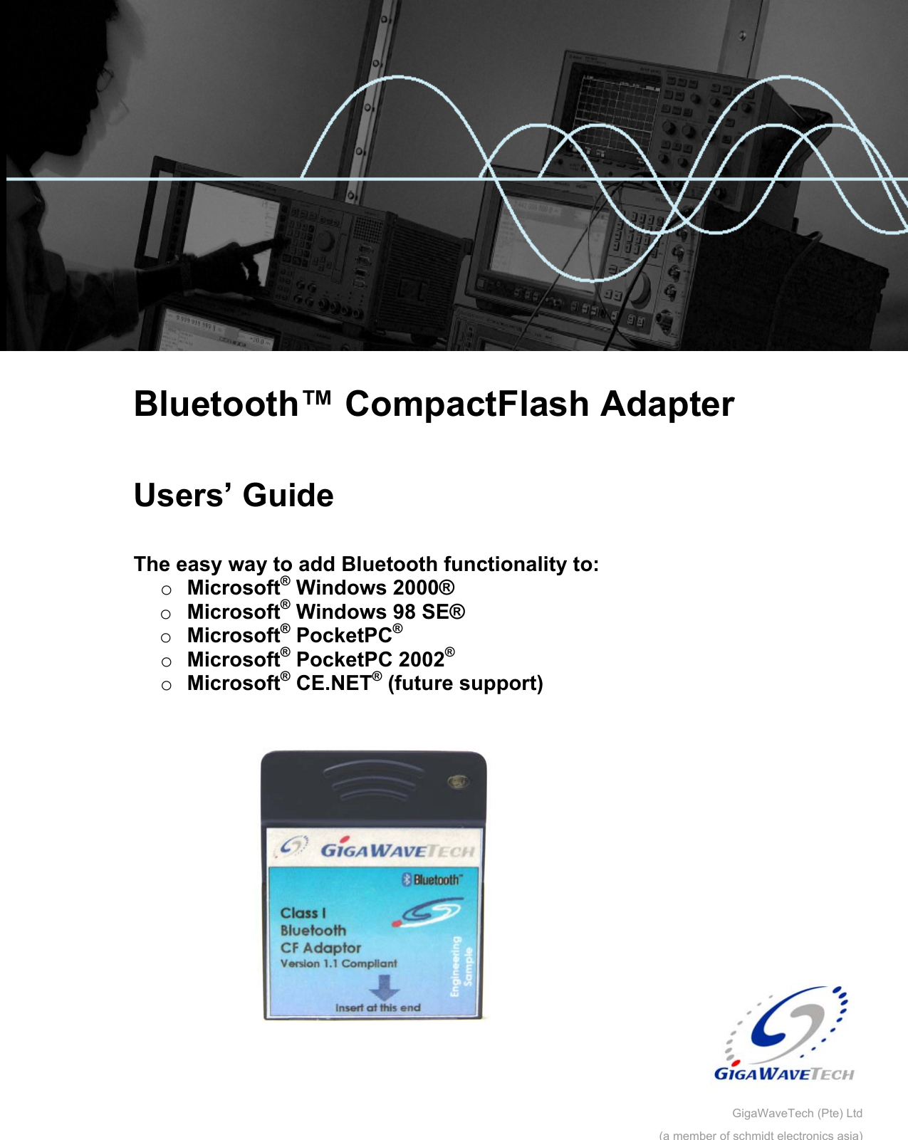         Bluetooth™ CompactFlash Adapter  Users’ Guide  The easy way to add Bluetooth functionality to: o  Microsoft® Windows 2000® o  Microsoft® Windows 98 SE® o  Microsoft® PocketPC®  o  Microsoft® PocketPC 2002® o  Microsoft® CE.NET® (future support)   GigaWaveTech (Pte) Ltd(a member of schmidt electronics asia)