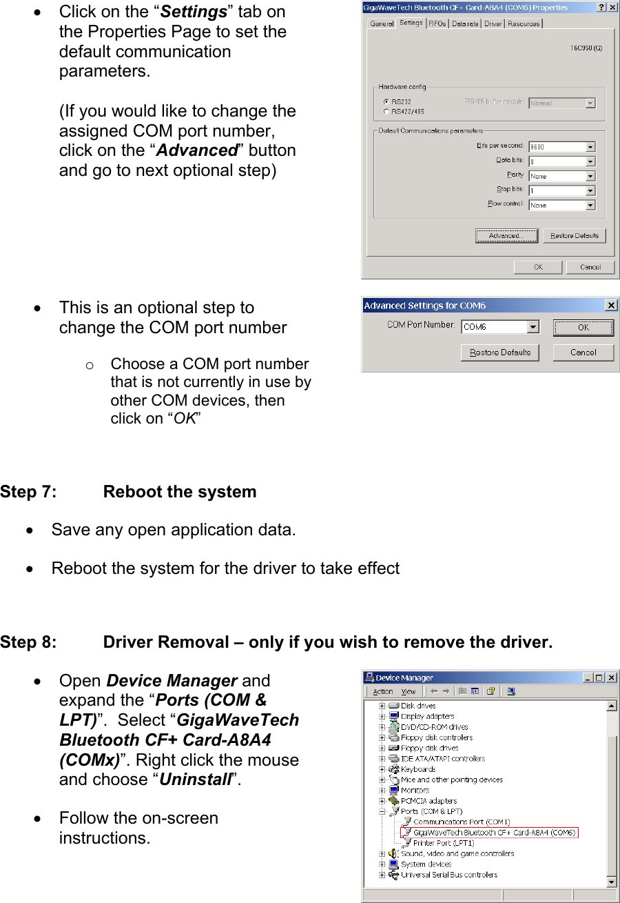 •  Click on the “Settings” tab on the Properties Page to set the default communication parameters.  (If you would like to change the assigned COM port number, click on the “Advanced” button and go to next optional step) •  This is an optional step to change the COM port number o  Choose a COM port number that is not currently in use by other COM devices, then click on “OK”  Step 7:  Reboot the system •  Save any open application data. •  Reboot the system for the driver to take effect  Step 8:  Driver Removal – only if you wish to remove the driver. •  Open Device Manager and expand the “Ports (COM &amp; LPT)”.  Select “GigaWaveTech Bluetooth CF+ Card-A8A4 (COMx)”. Right click the mouse and choose “Uninstall”.  •  Follow the on-screen instructions. 