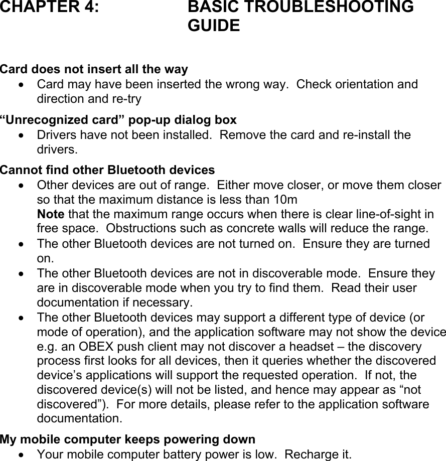 CHAPTER 4:  BASIC TROUBLESHOOTING GUIDE  Card does not insert all the way •  Card may have been inserted the wrong way.  Check orientation and direction and re-try “Unrecognized card” pop-up dialog box •  Drivers have not been installed.  Remove the card and re-install the drivers. Cannot find other Bluetooth devices •  Other devices are out of range.  Either move closer, or move them closer so that the maximum distance is less than 10m Note that the maximum range occurs when there is clear line-of-sight in free space.  Obstructions such as concrete walls will reduce the range. •  The other Bluetooth devices are not turned on.  Ensure they are turned on. •  The other Bluetooth devices are not in discoverable mode.  Ensure they are in discoverable mode when you try to find them.  Read their user documentation if necessary. •  The other Bluetooth devices may support a different type of device (or mode of operation), and the application software may not show the device e.g. an OBEX push client may not discover a headset – the discovery process first looks for all devices, then it queries whether the discovered device’s applications will support the requested operation.  If not, the discovered device(s) will not be listed, and hence may appear as “not discovered”).  For more details, please refer to the application software documentation. My mobile computer keeps powering down •  Your mobile computer battery power is low.  Recharge it.  