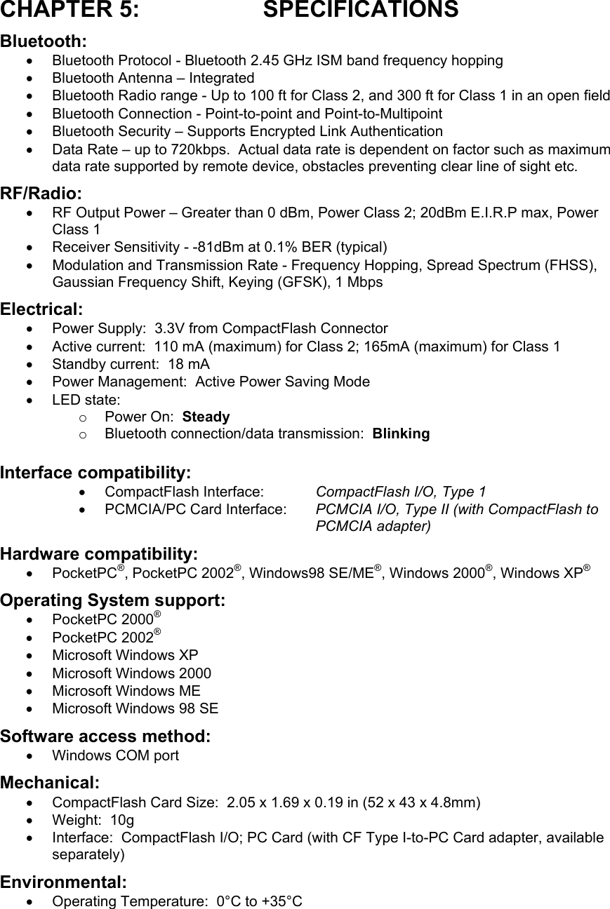 CHAPTER 5:  SPECIFICATIONS Bluetooth: •  Bluetooth Protocol - Bluetooth 2.45 GHz ISM band frequency hopping •  Bluetooth Antenna – Integrated •  Bluetooth Radio range - Up to 100 ft for Class 2, and 300 ft for Class 1 in an open field •  Bluetooth Connection - Point-to-point and Point-to-Multipoint •  Bluetooth Security – Supports Encrypted Link Authentication •  Data Rate – up to 720kbps.  Actual data rate is dependent on factor such as maximum data rate supported by remote device, obstacles preventing clear line of sight etc. RF/Radio: •  RF Output Power – Greater than 0 dBm, Power Class 2; 20dBm E.I.R.P max, Power Class 1 •  Receiver Sensitivity - -81dBm at 0.1% BER (typical) •  Modulation and Transmission Rate - Frequency Hopping, Spread Spectrum (FHSS), Gaussian Frequency Shift, Keying (GFSK), 1 Mbps Electrical: •  Power Supply:  3.3V from CompactFlash Connector •  Active current:  110 mA (maximum) for Class 2; 165mA (maximum) for Class 1 •  Standby current:  18 mA •  Power Management:  Active Power Saving Mode •  LED state: o  Power On:  Steady o  Bluetooth connection/data transmission:  Blinking Interface compatibility: •  CompactFlash Interface:  CompactFlash I/O, Type 1 •  PCMCIA/PC Card Interface:  PCMCIA I/O, Type II (with CompactFlash to PCMCIA adapter) Hardware compatibility: •  PocketPC®, PocketPC 2002®, Windows98 SE/ME®, Windows 2000®, Windows XP® Operating System support: •  PocketPC 2000® •  PocketPC 2002® •  Microsoft Windows XP  •  Microsoft Windows 2000  •  Microsoft Windows ME  •  Microsoft Windows 98 SE  Software access method: •  Windows COM port Mechanical: •  CompactFlash Card Size:  2.05 x 1.69 x 0.19 in (52 x 43 x 4.8mm)  •  Weight:  10g •  Interface:  CompactFlash I/O; PC Card (with CF Type I-to-PC Card adapter, available separately) Environmental: •  Operating Temperature:  0°C to +35°C 