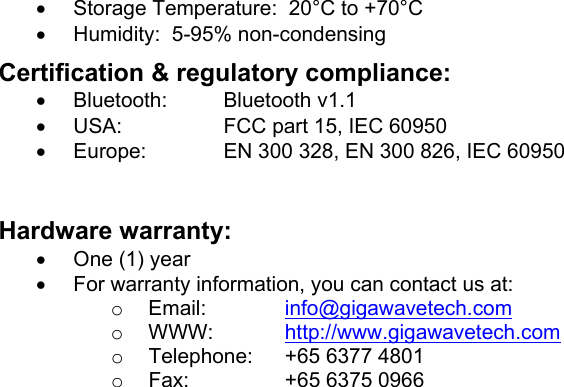 •  Storage Temperature:  20°C to +70°C •  Humidity:  5-95% non-condensing Certification &amp; regulatory compliance: •  Bluetooth: Bluetooth v1.1 •  USA:  FCC part 15, IEC 60950 •  Europe:  EN 300 328, EN 300 826, IEC 60950  Hardware warranty: •  One (1) year •  For warranty information, you can contact us at: o  Email:  info@gigawavetech.com o  WWW:  http://www.gigawavetech.com o  Telephone:  +65 6377 4801 o  Fax:  +65 6375 0966    