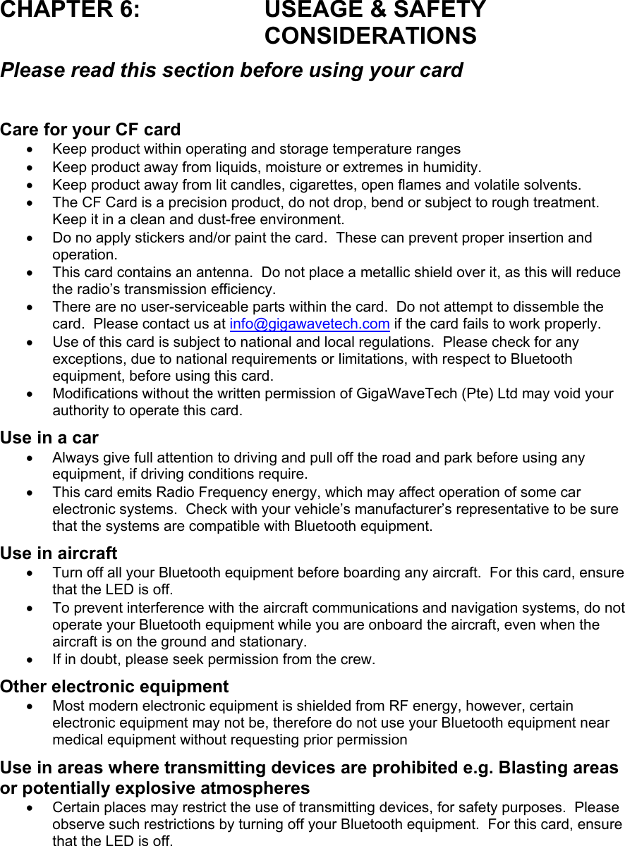 CHAPTER 6:  USEAGE &amp; SAFETY CONSIDERATIONS Please read this section before using your card  Care for your CF card •  Keep product within operating and storage temperature ranges •  Keep product away from liquids, moisture or extremes in humidity. •  Keep product away from lit candles, cigarettes, open flames and volatile solvents. •  The CF Card is a precision product, do not drop, bend or subject to rough treatment.  Keep it in a clean and dust-free environment. •  Do no apply stickers and/or paint the card.  These can prevent proper insertion and operation. •  This card contains an antenna.  Do not place a metallic shield over it, as this will reduce the radio’s transmission efficiency.   •  There are no user-serviceable parts within the card.  Do not attempt to dissemble the card.  Please contact us at info@gigawavetech.com if the card fails to work properly. •  Use of this card is subject to national and local regulations.  Please check for any exceptions, due to national requirements or limitations, with respect to Bluetooth equipment, before using this card. •  Modifications without the written permission of GigaWaveTech (Pte) Ltd may void your authority to operate this card. Use in a car •  Always give full attention to driving and pull off the road and park before using any equipment, if driving conditions require. •  This card emits Radio Frequency energy, which may affect operation of some car electronic systems.  Check with your vehicle’s manufacturer’s representative to be sure that the systems are compatible with Bluetooth equipment. Use in aircraft •  Turn off all your Bluetooth equipment before boarding any aircraft.  For this card, ensure that the LED is off. •  To prevent interference with the aircraft communications and navigation systems, do not operate your Bluetooth equipment while you are onboard the aircraft, even when the aircraft is on the ground and stationary. •  If in doubt, please seek permission from the crew. Other electronic equipment •  Most modern electronic equipment is shielded from RF energy, however, certain electronic equipment may not be, therefore do not use your Bluetooth equipment near medical equipment without requesting prior permission Use in areas where transmitting devices are prohibited e.g. Blasting areas or potentially explosive atmospheres •  Certain places may restrict the use of transmitting devices, for safety purposes.  Please observe such restrictions by turning off your Bluetooth equipment.  For this card, ensure that the LED is off. 