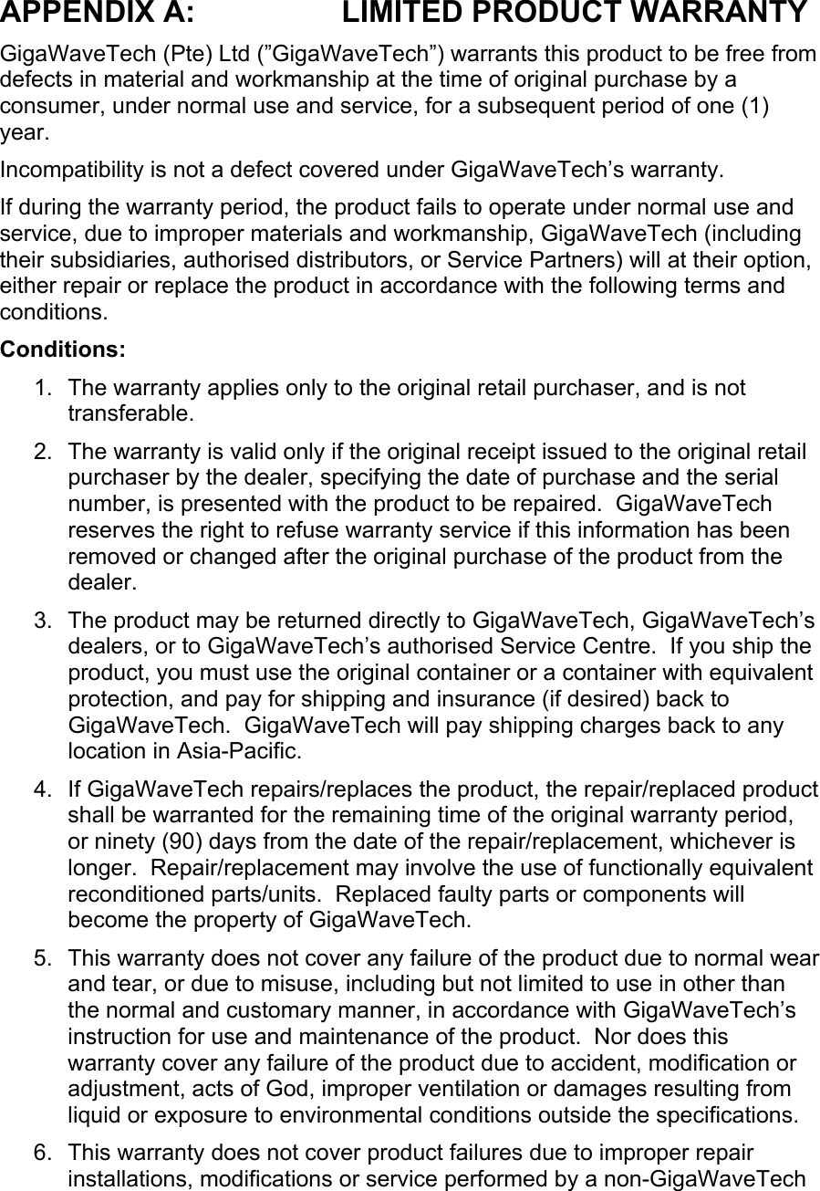 APPENDIX A:  LIMITED PRODUCT WARRANTY GigaWaveTech (Pte) Ltd (”GigaWaveTech”) warrants this product to be free from defects in material and workmanship at the time of original purchase by a consumer, under normal use and service, for a subsequent period of one (1) year. Incompatibility is not a defect covered under GigaWaveTech’s warranty. If during the warranty period, the product fails to operate under normal use and service, due to improper materials and workmanship, GigaWaveTech (including their subsidiaries, authorised distributors, or Service Partners) will at their option, either repair or replace the product in accordance with the following terms and conditions. Conditions: 1.  The warranty applies only to the original retail purchaser, and is not transferable. 2.  The warranty is valid only if the original receipt issued to the original retail purchaser by the dealer, specifying the date of purchase and the serial number, is presented with the product to be repaired.  GigaWaveTech reserves the right to refuse warranty service if this information has been removed or changed after the original purchase of the product from the dealer. 3.  The product may be returned directly to GigaWaveTech, GigaWaveTech’s dealers, or to GigaWaveTech’s authorised Service Centre.  If you ship the product, you must use the original container or a container with equivalent protection, and pay for shipping and insurance (if desired) back to GigaWaveTech.  GigaWaveTech will pay shipping charges back to any location in Asia-Pacific. 4. If GigaWaveTech repairs/replaces the product, the repair/replaced product shall be warranted for the remaining time of the original warranty period, or ninety (90) days from the date of the repair/replacement, whichever is longer.  Repair/replacement may involve the use of functionally equivalent reconditioned parts/units.  Replaced faulty parts or components will become the property of GigaWaveTech. 5.  This warranty does not cover any failure of the product due to normal wear and tear, or due to misuse, including but not limited to use in other than the normal and customary manner, in accordance with GigaWaveTech’s instruction for use and maintenance of the product.  Nor does this warranty cover any failure of the product due to accident, modification or adjustment, acts of God, improper ventilation or damages resulting from liquid or exposure to environmental conditions outside the specifications. 6.  This warranty does not cover product failures due to improper repair installations, modifications or service performed by a non-GigaWaveTech 