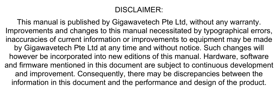 DISCLAIMER:  This manual is published by Gigawavetech Pte Ltd, without any warranty. Improvements and changes to this manual necessitated by typographical errors, inaccuracies of current information or improvements to equipment may be made by Gigawavetech Pte Ltd at any time and without notice. Such changes will however be incorporated into new editions of this manual. Hardware, software and firmware mentioned in this document are subject to continuous development and improvement. Consequently, there may be discrepancies between the information in this document and the performance and design of the product. 