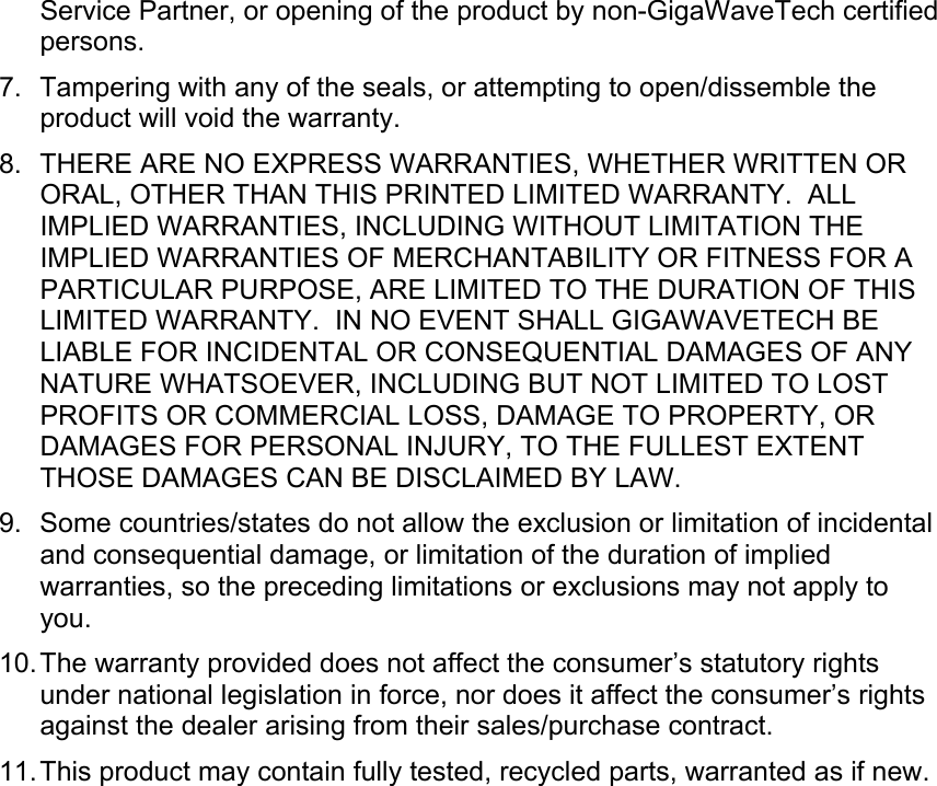 Service Partner, or opening of the product by non-GigaWaveTech certified persons. 7.  Tampering with any of the seals, or attempting to open/dissemble the product will void the warranty. 8.  THERE ARE NO EXPRESS WARRANTIES, WHETHER WRITTEN OR ORAL, OTHER THAN THIS PRINTED LIMITED WARRANTY.  ALL IMPLIED WARRANTIES, INCLUDING WITHOUT LIMITATION THE IMPLIED WARRANTIES OF MERCHANTABILITY OR FITNESS FOR A PARTICULAR PURPOSE, ARE LIMITED TO THE DURATION OF THIS LIMITED WARRANTY.  IN NO EVENT SHALL GIGAWAVETECH BE LIABLE FOR INCIDENTAL OR CONSEQUENTIAL DAMAGES OF ANY NATURE WHATSOEVER, INCLUDING BUT NOT LIMITED TO LOST PROFITS OR COMMERCIAL LOSS, DAMAGE TO PROPERTY, OR DAMAGES FOR PERSONAL INJURY, TO THE FULLEST EXTENT THOSE DAMAGES CAN BE DISCLAIMED BY LAW. 9. Some countries/states do not allow the exclusion or limitation of incidental and consequential damage, or limitation of the duration of implied warranties, so the preceding limitations or exclusions may not apply to you. 10. The warranty provided does not affect the consumer’s statutory rights under national legislation in force, nor does it affect the consumer’s rights against the dealer arising from their sales/purchase contract. 11. This product may contain fully tested, recycled parts, warranted as if new.    