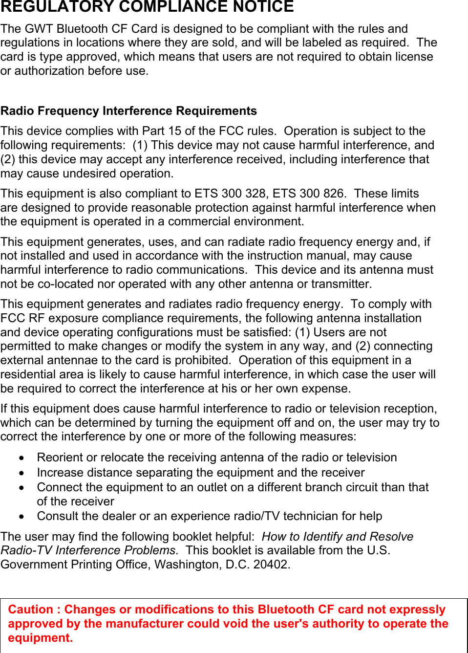 REGULATORY COMPLIANCE NOTICE The GWT Bluetooth CF Card is designed to be compliant with the rules and regulations in locations where they are sold, and will be labeled as required.  The card is type approved, which means that users are not required to obtain license or authorization before use.  Radio Frequency Interference Requirements This device complies with Part 15 of the FCC rules.  Operation is subject to the following requirements:  (1) This device may not cause harmful interference, and (2) this device may accept any interference received, including interference that may cause undesired operation. This equipment is also compliant to ETS 300 328, ETS 300 826.  These limits are designed to provide reasonable protection against harmful interference when the equipment is operated in a commercial environment. This equipment generates, uses, and can radiate radio frequency energy and, if not installed and used in accordance with the instruction manual, may cause harmful interference to radio communications.  This device and its antenna must not be co-located nor operated with any other antenna or transmitter. This equipment generates and radiates radio frequency energy.  To comply with FCC RF exposure compliance requirements, the following antenna installation and device operating configurations must be satisfied: (1) Users are not permitted to make changes or modify the system in any way, and (2) connecting external antennae to the card is prohibited.  Operation of this equipment in a residential area is likely to cause harmful interference, in which case the user will be required to correct the interference at his or her own expense. If this equipment does cause harmful interference to radio or television reception, which can be determined by turning the equipment off and on, the user may try to correct the interference by one or more of the following measures: •  Reorient or relocate the receiving antenna of the radio or television •  Increase distance separating the equipment and the receiver •  Connect the equipment to an outlet on a different branch circuit than that of the receiver •  Consult the dealer or an experience radio/TV technician for help The user may find the following booklet helpful:  How to Identify and Resolve Radio-TV Interference Problems.  This booklet is available from the U.S. Government Printing Office, Washington, D.C. 20402.    Caution : Changes or modifications to this Bluetooth CF card not expressly approved by the manufacturer could void the user&apos;s authority to operate the equipment. 