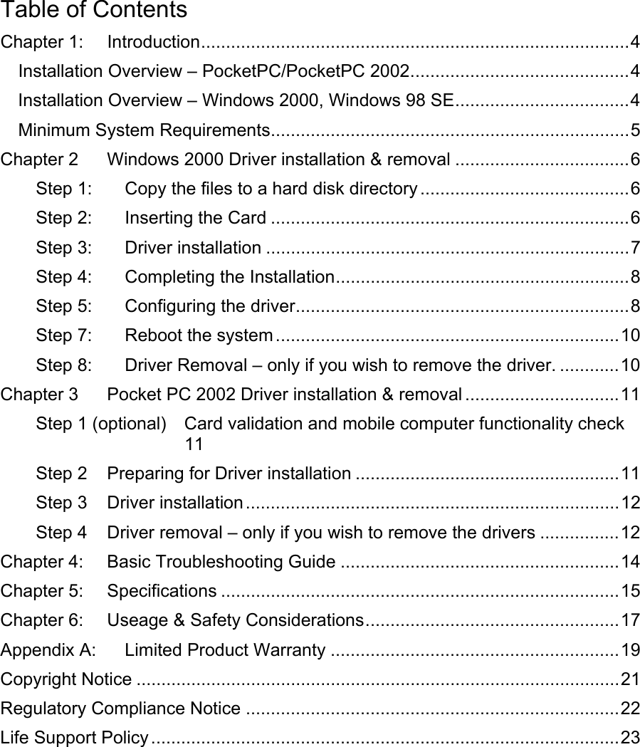 Table of Contents Chapter 1: Introduction......................................................................................4 Installation Overview – PocketPC/PocketPC 2002............................................4 Installation Overview – Windows 2000, Windows 98 SE...................................4 Minimum System Requirements........................................................................5 Chapter 2 Windows 2000 Driver installation &amp; removal ...................................6 Step 1: Copy the files to a hard disk directory ..........................................6 Step 2: Inserting the Card ........................................................................6 Step 3: Driver installation .........................................................................7 Step 4: Completing the Installation...........................................................8 Step 5: Configuring the driver...................................................................8 Step 7: Reboot the system .....................................................................10 Step 8: Driver Removal – only if you wish to remove the driver. ............10 Chapter 3 Pocket PC 2002 Driver installation &amp; removal ...............................11 Step 1 (optional) Card validation and mobile computer functionality check 11 Step 2 Preparing for Driver installation .....................................................11 Step 3 Driver installation...........................................................................12 Step 4 Driver removal – only if you wish to remove the drivers ................12 Chapter 4: Basic Troubleshooting Guide ........................................................14 Chapter 5: Specifications ................................................................................15 Chapter 6: Useage &amp; Safety Considerations...................................................17 Appendix A: Limited Product Warranty ..........................................................19 Copyright Notice .................................................................................................21 Regulatory Compliance Notice ...........................................................................22 Life Support Policy ..............................................................................................23   