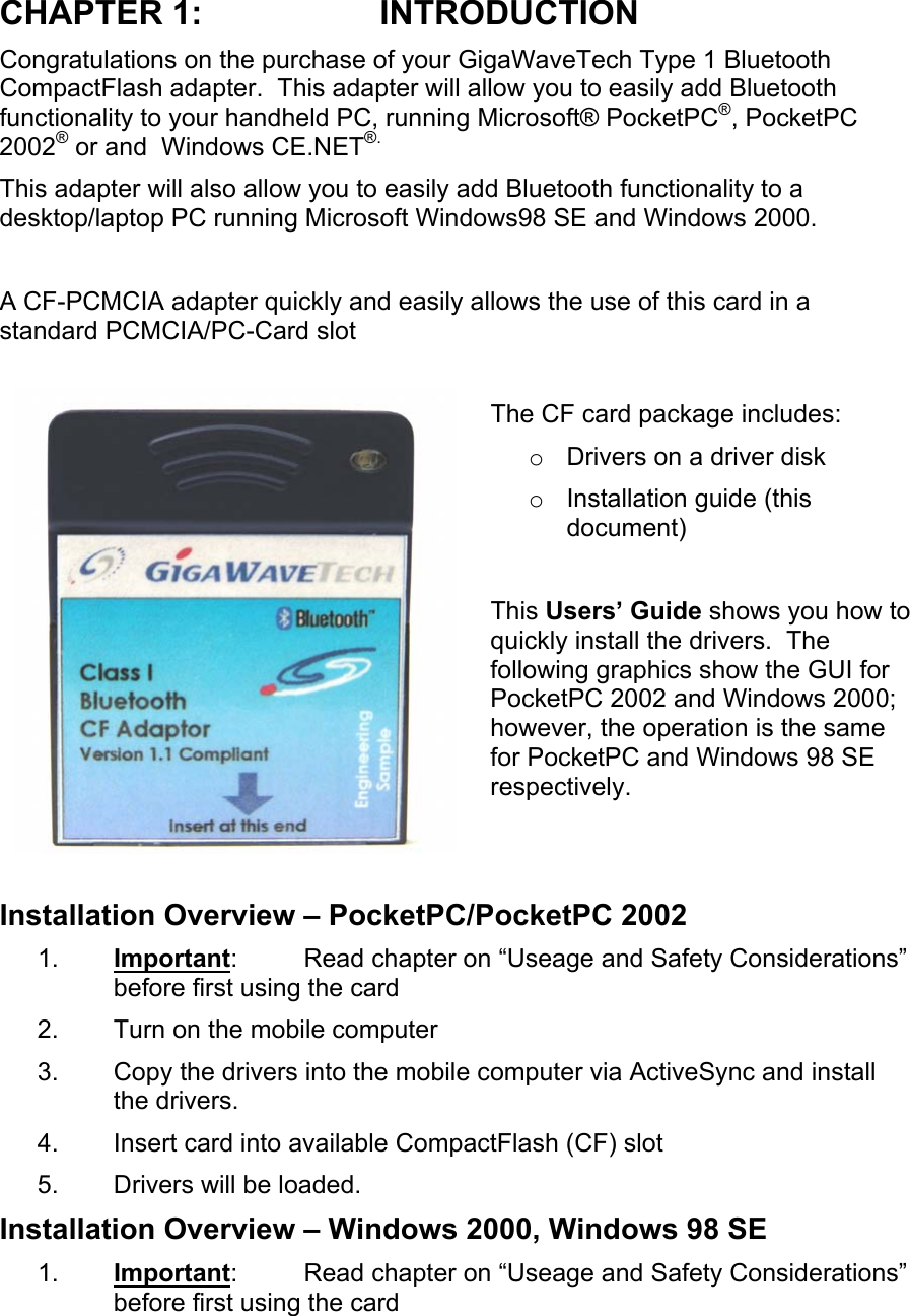 CHAPTER 1:  INTRODUCTION Congratulations on the purchase of your GigaWaveTech Type 1 Bluetooth CompactFlash adapter.  This adapter will allow you to easily add Bluetooth functionality to your handheld PC, running Microsoft® PocketPC®, PocketPC 2002® or and  Windows CE.NET®. This adapter will also allow you to easily add Bluetooth functionality to a desktop/laptop PC running Microsoft Windows98 SE and Windows 2000.  A CF-PCMCIA adapter quickly and easily allows the use of this card in a standard PCMCIA/PC-Card slot  The CF card package includes: o  Drivers on a driver disk o  Installation guide (this document)  This Users’ Guide shows you how to quickly install the drivers.  The following graphics show the GUI for PocketPC 2002 and Windows 2000; however, the operation is the same for PocketPC and Windows 98 SE respectively.   Installation Overview – PocketPC/PocketPC 2002 1.  Important:  Read chapter on “Useage and Safety Considerations” before first using the card 2.  Turn on the mobile computer 3.  Copy the drivers into the mobile computer via ActiveSync and install the drivers. 4.  Insert card into available CompactFlash (CF) slot 5.  Drivers will be loaded. Installation Overview – Windows 2000, Windows 98 SE 1.  Important:  Read chapter on “Useage and Safety Considerations” before first using the card 