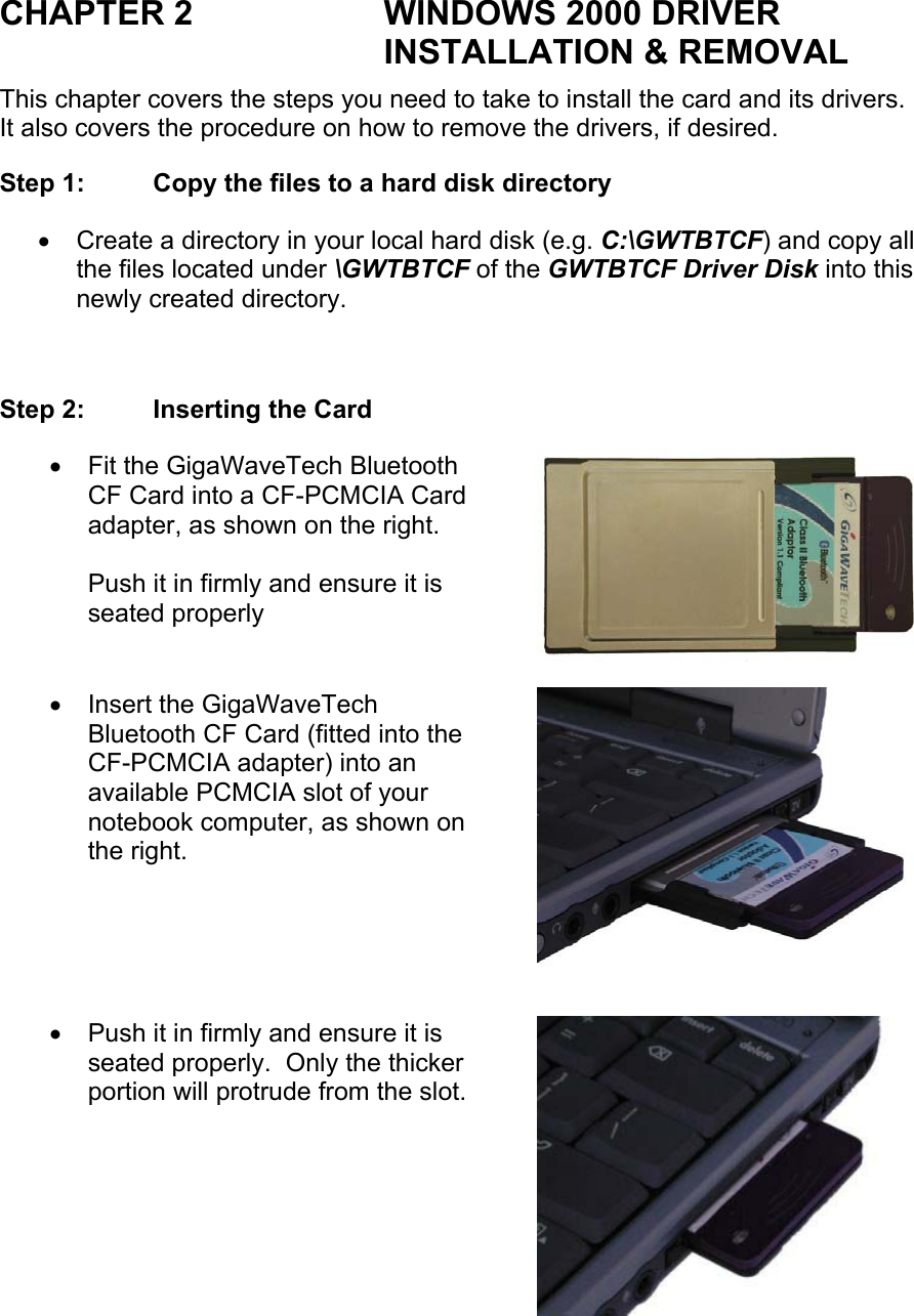 CHAPTER 2  WINDOWS 2000 DRIVER INSTALLATION &amp; REMOVAL This chapter covers the steps you need to take to install the card and its drivers.  It also covers the procedure on how to remove the drivers, if desired. Step 1:  Copy the files to a hard disk directory •  Create a directory in your local hard disk (e.g. C:\GWTBTCF) and copy all the files located under \GWTBTCF of the GWTBTCF Driver Disk into this newly created directory.   Step 2:  Inserting the Card •  Fit the GigaWaveTech Bluetooth CF Card into a CF-PCMCIA Card adapter, as shown on the right.  Push it in firmly and ensure it is seated properly •  Insert the GigaWaveTech Bluetooth CF Card (fitted into the CF-PCMCIA adapter) into an available PCMCIA slot of your notebook computer, as shown on the right. •  Push it in firmly and ensure it is seated properly.  Only the thicker portion will protrude from the slot. 