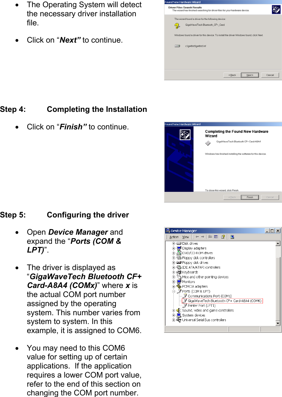 •  The Operating System will detect the necessary driver installation file. •  Click on “Next” to continue.  Step 4:  Completing the Installation •  Click on “Finish” to continue. Step 5:  Configuring the driver •  Open Device Manager and expand the “Ports (COM &amp; LPT)”. •  The driver is displayed as “GigaWaveTech Bluetooth CF+ Card-A8A4 (COMx)” where x is the actual COM port number assigned by the operating system. This number varies from system to system. In this example, it is assigned to COM6.•  You may need to this COM6 value for setting up of certain applications.  If the application requires a lower COM port value, refer to the end of this section on changing the COM port number. 