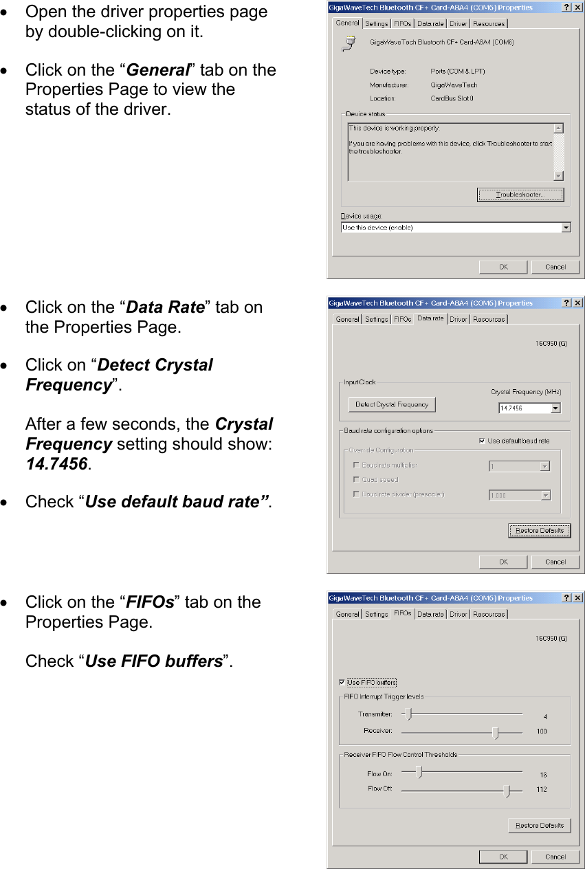 •  Open the driver properties page by double-clicking on it. •  Click on the “General” tab on the Properties Page to view the status of the driver.  •  Click on the “Data Rate” tab on the Properties Page. •  Click on “Detect Crystal Frequency”.  After a few seconds, the Crystal Frequency setting should show: 14.7456. •  Check “Use default baud rate”.  •  Click on the “FIFOs” tab on the Properties Page.  Check “Use FIFO buffers”.  