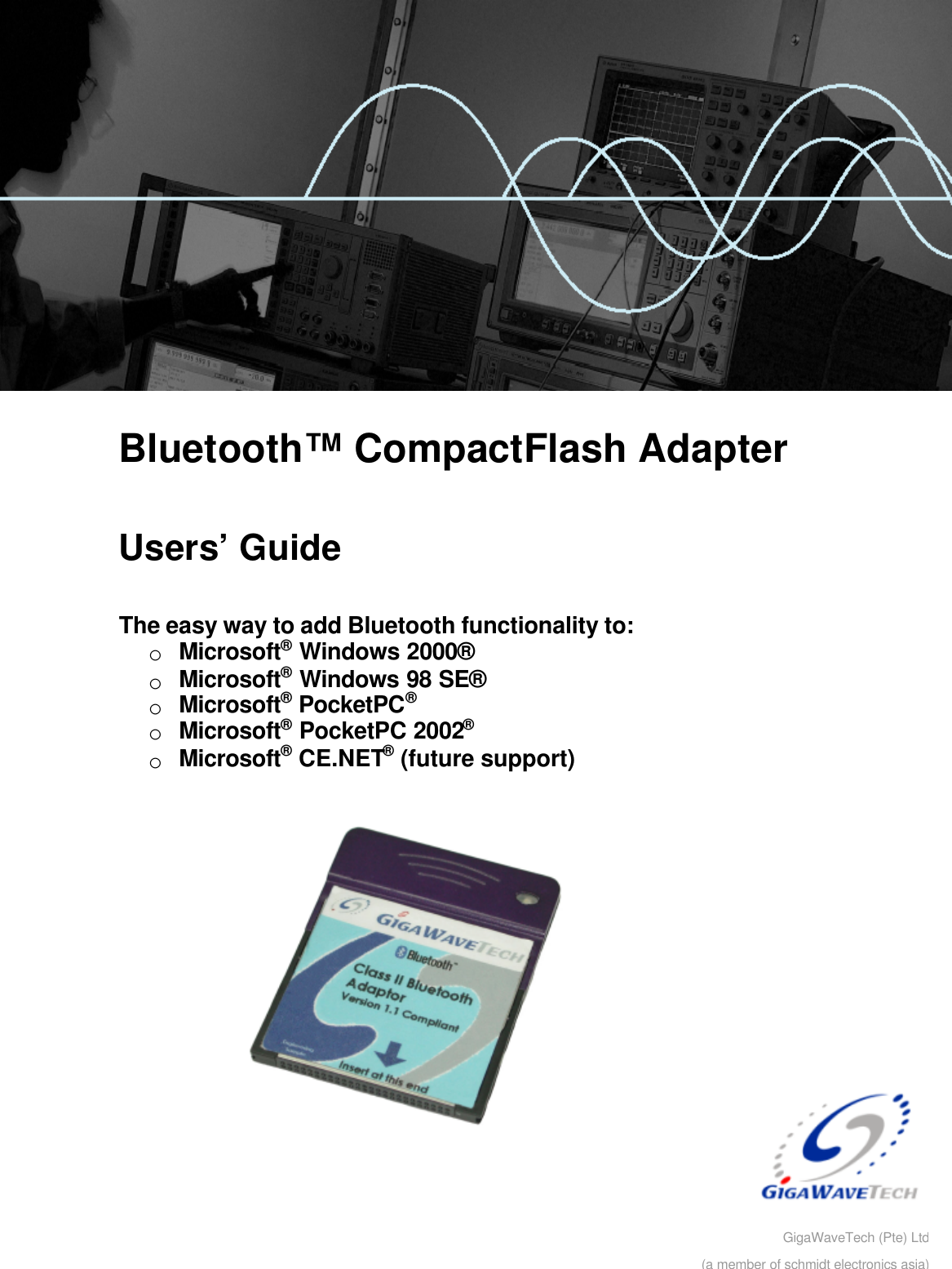         Bluetooth™ CompactFlash Adapter  Users’ Guide  The easy way to add Bluetooth functionality to: o Microsoft® Windows 2000® o Microsoft® Windows 98 SE® o Microsoft® PocketPC®  o Microsoft® PocketPC 2002® o Microsoft® CE.NET® (future support)    GigaWaveTech (Pte) Ltd(a member of schmidt electronics asia)
