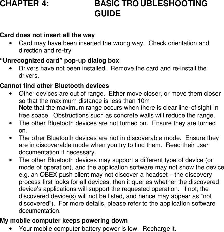 CHAPTER 4: BASIC TRO UBLESHOOTING GUIDE  Card does not insert all the way • Card may have been inserted the wrong way.  Check orientation and direction and re-try “Unrecognized card” pop-up dialog box • Drivers have not been installed.  Remove the card and re-install the drivers. Cannot find other Bluetooth devices • Other devices are out of range.  Either move closer, or move them closer so that the maximum distance is less than 10m Note that the maximum range occurs when there is clear line-of-sight in free space.  Obstructions such as concrete walls will reduce the range. • The other Bluetooth devices are not turned on.  Ensure they are turned on. • The other Bluetooth devices are not in discoverable mode.  Ensure they are in discoverable mode when you try to find them.  Read their user documentation if necessary. • The other Bluetooth devices may support a different type of device (or mode of operation), and the application software may not show the device e.g. an OBEX push client may not discover a headset – the discovery process first looks for all devices, then it queries whether the discovered device’s applications will support the requested operation.  If not, the discovered device(s) will not be listed, and hence may appear as “not discovered”).  For more details, please refer to the application software documentation. My mobile computer keeps powering down • Your mobile computer battery power is low.  Recharge it.  