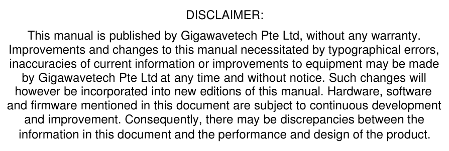 DISCLAIMER:  This manual is published by Gigawavetech Pte Ltd, without any warranty. Improvements and changes to this manual necessitated by typographical errors, inaccuracies of current information or improvements to equipment may be made by Gigawavetech Pte Ltd at any time and without notice. Such changes will however be incorporated into new editions of this manual. Hardware, software and firmware mentioned in this document are subject to continuous development and improvement. Consequently, there may be discrepancies between the information in this document and the performance and design of the product. 