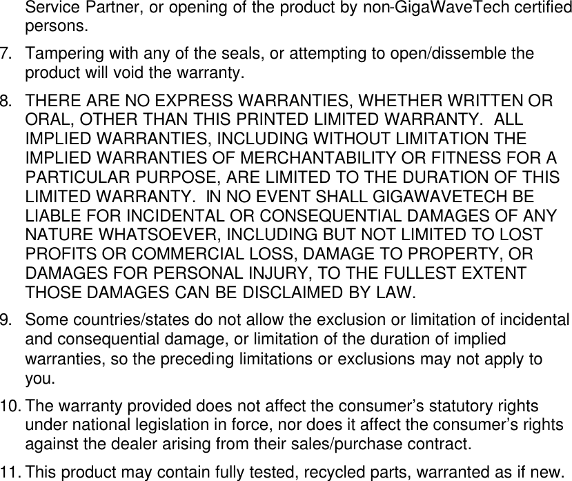 Service Partner, or opening of the product by non-GigaWaveTech certified persons. 7. Tampering with any of the seals, or attempting to open/dissemble the product will void the warranty. 8. THERE ARE NO EXPRESS WARRANTIES, WHETHER WRITTEN OR ORAL, OTHER THAN THIS PRINTED LIMITED WARRANTY.  ALL IMPLIED WARRANTIES, INCLUDING WITHOUT LIMITATION THE IMPLIED WARRANTIES OF MERCHANTABILITY OR FITNESS FOR A PARTICULAR PURPOSE, ARE LIMITED TO THE DURATION OF THIS LIMITED WARRANTY.  IN NO EVENT SHALL GIGAWAVETECH BE LIABLE FOR INCIDENTAL OR CONSEQUENTIAL DAMAGES OF ANY NATURE WHATSOEVER, INCLUDING BUT NOT LIMITED TO LOST PROFITS OR COMMERCIAL LOSS, DAMAGE TO PROPERTY, OR DAMAGES FOR PERSONAL INJURY, TO THE FULLEST EXTENT THOSE DAMAGES CAN BE DISCLAIMED BY LAW. 9. Some countries/states do not allow the exclusion or limitation of incidental and consequential damage, or limitation of the duration of implied warranties, so the preceding limitations or exclusions may not apply to you. 10. The warranty provided does not affect the consumer’s statutory rights under national legislation in force, nor does it affect the consumer’s rights against the dealer arising from their sales/purchase contract. 11. This product may contain fully tested, recycled parts, warranted as if new.    