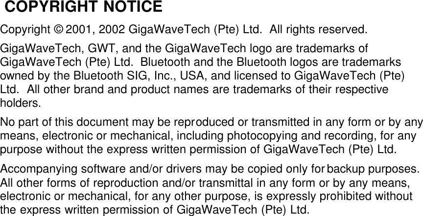  COPYRIGHT NOTICE Copyright © 2001, 2002 GigaWaveTech (Pte) Ltd.  All rights reserved. GigaWaveTech, GWT, and the GigaWaveTech logo are trademarks of GigaWaveTech (Pte) Ltd.  Bluetooth and the Bluetooth logos are trademarks owned by the Bluetooth SIG, Inc., USA, and licensed to GigaWaveTech (Pte) Ltd.  All other brand and product names are trademarks of their respective holders. No part of this document may be reproduced or transmitted in any form or by any means, electronic or mechanical, including photocopying and recording, for any purpose without the express written permission of GigaWaveTech (Pte) Ltd. Accompanying software and/or drivers may be copied only for backup purposes.  All other forms of reproduction and/or transmittal in any form or by any means, electronic or mechanical, for any other purpose, is expressly prohibited without the express written permission of GigaWaveTech (Pte) Ltd.  