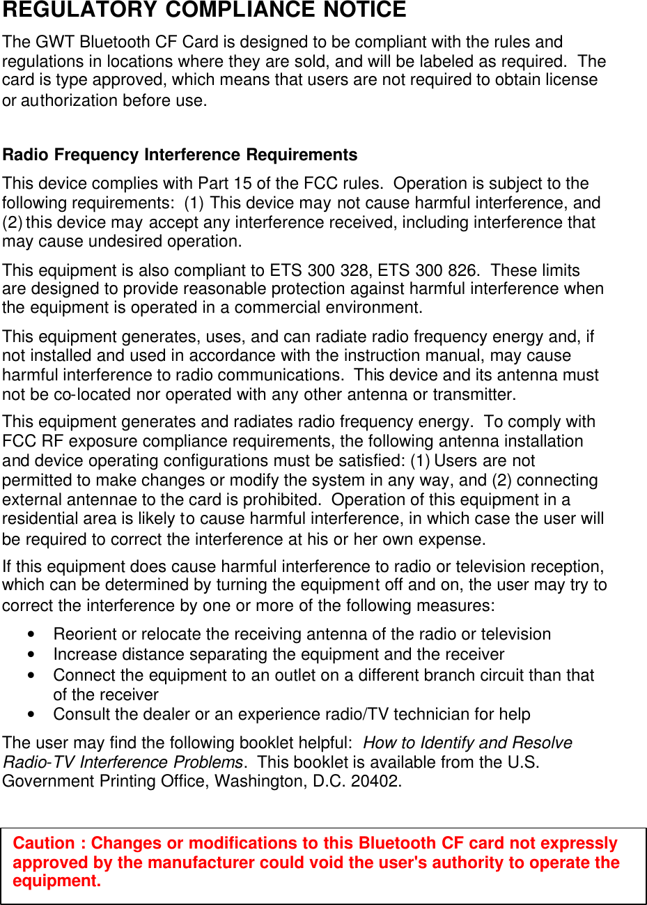 REGULATORY COMPLIANCE NOTICE The GWT Bluetooth CF Card is designed to be compliant with the rules and regulations in locations where they are sold, and will be labeled as required.  The card is type approved, which means that users are not required to obtain license or authorization before use.  Radio Frequency Interference Requirements This device complies with Part 15 of the FCC rules.  Operation is subject to the following requirements:  (1) This device may not cause harmful interference, and (2) this device may accept any interference received, including interference that may cause undesired operation. This equipment is also compliant to ETS 300 328, ETS 300 826.  These limits are designed to provide reasonable protection against harmful interference when the equipment is operated in a commercial environment. This equipment generates, uses, and can radiate radio frequency energy and, if not installed and used in accordance with the instruction manual, may cause harmful interference to radio communications.  This device and its antenna must not be co-located nor operated with any other antenna or transmitter. This equipment generates and radiates radio frequency energy.  To comply with FCC RF exposure compliance requirements, the following antenna installation and device operating configurations must be satisfied: (1) Users are not permitted to make changes or modify the system in any way, and (2) connecting external antennae to the card is prohibited.  Operation of this equipment in a residential area is likely to cause harmful interference, in which case the user will be required to correct the interference at his or her own expense. If this equipment does cause harmful interference to radio or television reception, which can be determined by turning the equipment off and on, the user may try to correct the interference by one or more of the following measures: • Reorient or relocate the receiving antenna of the radio or television • Increase distance separating the equipment and the receiver • Connect the equipment to an outlet on a different branch circuit than that of the receiver • Consult the dealer or an experience radio/TV technician for help The user may find the following booklet helpful:  How to Identify and Resolve Radio-TV Interference Problems.  This booklet is available from the U.S. Government Printing Office, Washington, D.C. 20402.    Caution : Changes or modifications to this Bluetooth CF card not expressly approved by the manufacturer could void the user&apos;s authority to operate the equipment. 