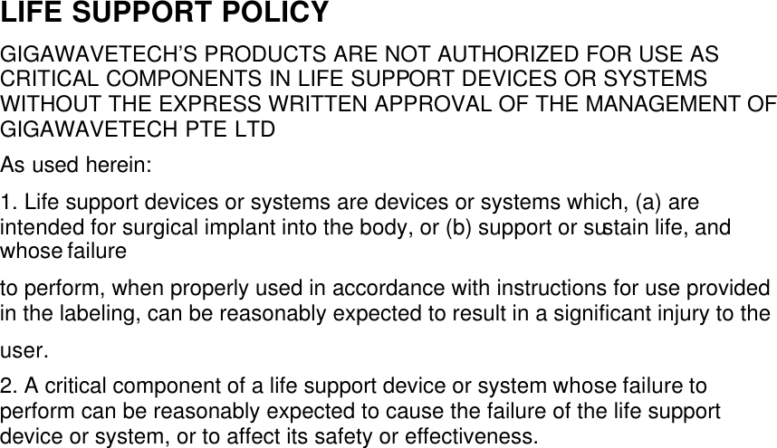 LIFE SUPPORT POLICY GIGAWAVETECH’S PRODUCTS ARE NOT AUTHORIZED FOR USE AS CRITICAL COMPONENTS IN LIFE SUPPORT DEVICES OR SYSTEMS WITHOUT THE EXPRESS WRITTEN APPROVAL OF THE MANAGEMENT OF GIGAWAVETECH PTE LTD As used herein: 1. Life support devices or systems are devices or systems which, (a) are intended for surgical implant into the body, or (b) support or sustain life, and whose failure to perform, when properly used in accordance with instructions for use provided in the labeling, can be reasonably expected to result in a significant injury to the user. 2. A critical component of a life support device or system whose failure to perform can be reasonably expected to cause the failure of the life support device or system, or to affect its safety or effectiveness.     