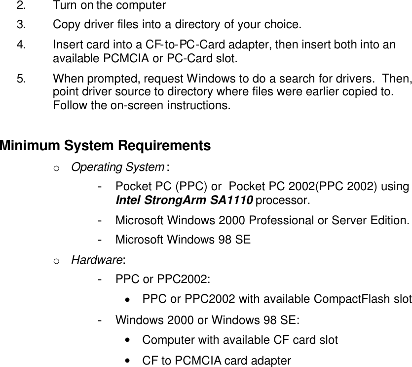 2. Turn on the computer 3. Copy driver files into a directory of your choice. 4. Insert card into a CF-to-PC-Card adapter, then insert both into an available PCMCIA or PC-Card slot. 5. When prompted, request Windows to do a search for drivers.  Then, point driver source to directory where files were earlier copied to.  Follow the on-screen instructions.  Minimum System Requirements o Operating System : - Pocket PC (PPC) or  Pocket PC 2002(PPC 2002) using Intel StrongArm SA1110 processor. - Microsoft Windows 2000 Professional or Server Edition. - Microsoft Windows 98 SE o Hardware: - PPC or PPC2002: • PPC or PPC2002 with available CompactFlash slot - Windows 2000 or Windows 98 SE: • Computer with available CF card slot • CF to PCMCIA card adapter 