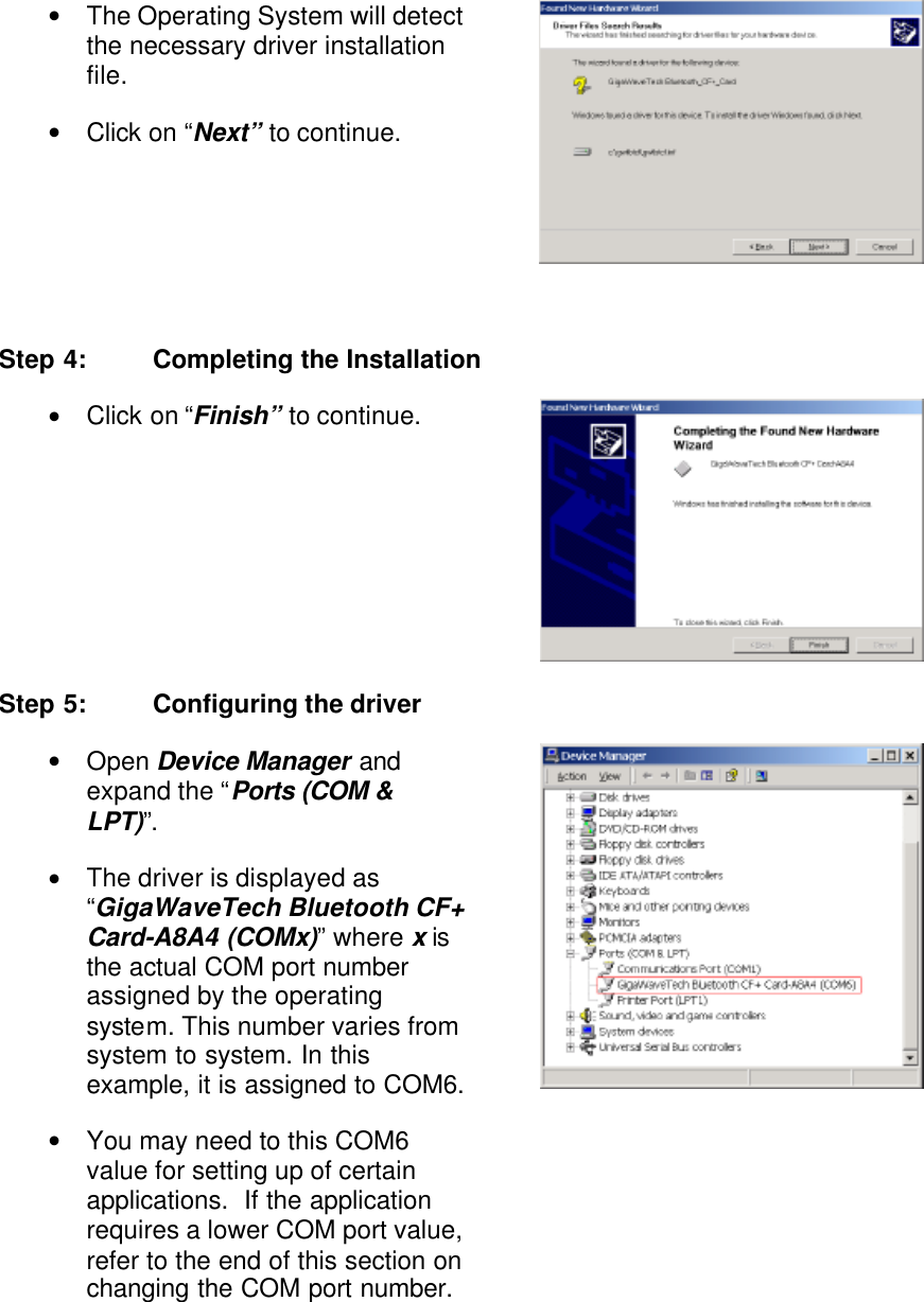 • The Operating System will detect the necessary driver installation file. • Click on “Next” to continue.    Step 4: Completing the Installation • Click on “Finish” to continue.  Step 5: Configuring the driver • Open Device Manager and expand the “Ports (COM &amp; LPT)”. • The driver is displayed as “GigaWaveTech Bluetooth CF+ Card-A8A4 (COMx)” where x is the actual COM port number assigned by the operating system. This number varies from system to system. In this example, it is assigned to COM6. • You may need to this COM6 value for setting up of certain applications.  If the application requires a lower COM port value, refer to the end of this section on changing the COM port number.  