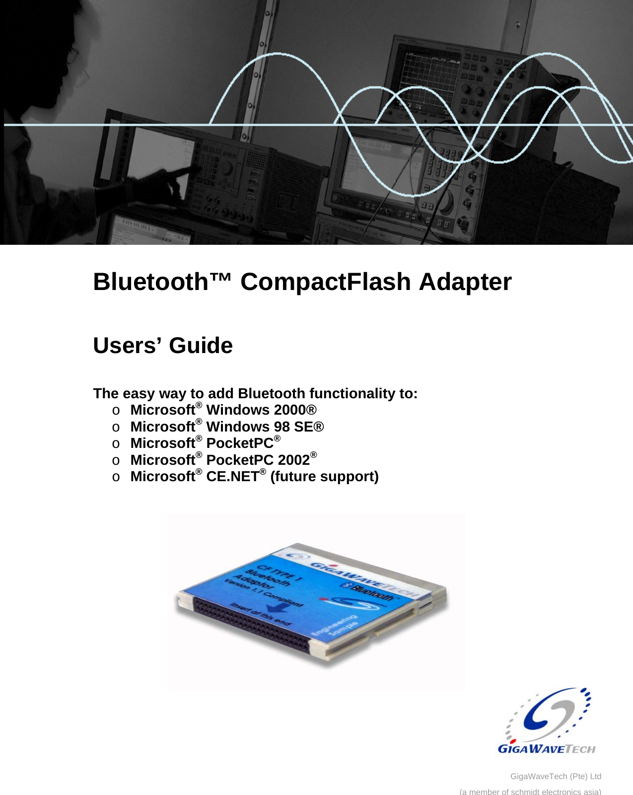         Bluetooth™ CompactFlash Adapter  Users’ Guide  The easy way to add Bluetooth functionality to: o Microsoft® Windows 2000® o Microsoft® Windows 98 SE® o Microsoft® PocketPC®  o Microsoft® PocketPC 2002® o Microsoft® CE.NET® (future support)    GigaWaveTech (Pte) Ltd(a member of schmidt electronics asia)