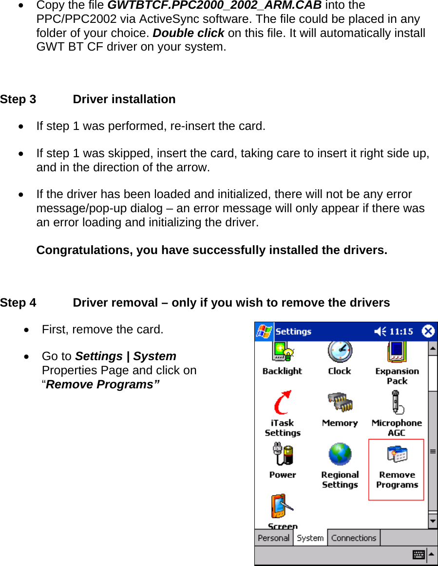 •  Copy the file GWTBTCF.PPC2000_2002_ARM.CAB into the PPC/PPC2002 via ActiveSync software. The file could be placed in any folder of your choice. Double click on this file. It will automatically install GWT BT CF driver on your system.  Step 3  Driver installation •  If step 1 was performed, re-insert the card. •  If step 1 was skipped, insert the card, taking care to insert it right side up, and in the direction of the arrow. •  If the driver has been loaded and initialized, there will not be any error message/pop-up dialog – an error message will only appear if there was an error loading and initializing the driver.  Congratulations, you have successfully installed the drivers.  Step 4  Driver removal – only if you wish to remove the drivers •  First, remove the card. •  Go to Settings | System Properties Page and click on “Remove Programs” 