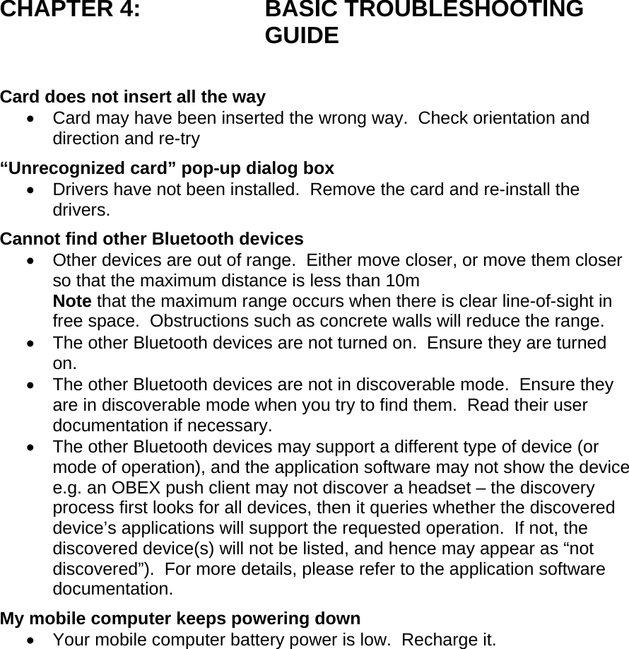 CHAPTER 4:  BASIC TROUBLESHOOTING GUIDE  Card does not insert all the way •  Card may have been inserted the wrong way.  Check orientation and direction and re-try “Unrecognized card” pop-up dialog box •  Drivers have not been installed.  Remove the card and re-install the drivers. Cannot find other Bluetooth devices •  Other devices are out of range.  Either move closer, or move them closer so that the maximum distance is less than 10m Note that the maximum range occurs when there is clear line-of-sight in free space.  Obstructions such as concrete walls will reduce the range. •  The other Bluetooth devices are not turned on.  Ensure they are turned on. •  The other Bluetooth devices are not in discoverable mode.  Ensure they are in discoverable mode when you try to find them.  Read their user documentation if necessary. •  The other Bluetooth devices may support a different type of device (or mode of operation), and the application software may not show the device e.g. an OBEX push client may not discover a headset – the discovery process first looks for all devices, then it queries whether the discovered device’s applications will support the requested operation.  If not, the discovered device(s) will not be listed, and hence may appear as “not discovered”).  For more details, please refer to the application software documentation. My mobile computer keeps powering down •  Your mobile computer battery power is low.  Recharge it.  