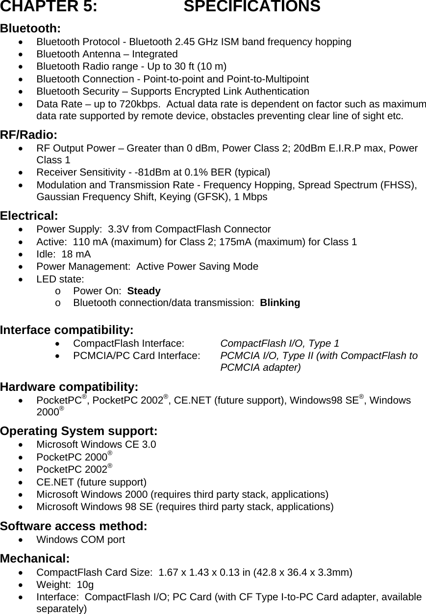 CHAPTER 5:  SPECIFICATIONS Bluetooth: •  Bluetooth Protocol - Bluetooth 2.45 GHz ISM band frequency hopping •  Bluetooth Antenna – Integrated •  Bluetooth Radio range - Up to 30 ft (10 m) •  Bluetooth Connection - Point-to-point and Point-to-Multipoint •  Bluetooth Security – Supports Encrypted Link Authentication •  Data Rate – up to 720kbps.  Actual data rate is dependent on factor such as maximum data rate supported by remote device, obstacles preventing clear line of sight etc. RF/Radio: •  RF Output Power – Greater than 0 dBm, Power Class 2; 20dBm E.I.R.P max, Power Class 1 •  Receiver Sensitivity - -81dBm at 0.1% BER (typical) •  Modulation and Transmission Rate - Frequency Hopping, Spread Spectrum (FHSS), Gaussian Frequency Shift, Keying (GFSK), 1 Mbps Electrical: •  Power Supply:  3.3V from CompactFlash Connector •  Active:  110 mA (maximum) for Class 2; 175mA (maximum) for Class 1 •  Idle:  18 mA •  Power Management:  Active Power Saving Mode •  LED state: o  Power On:  Steady o  Bluetooth connection/data transmission:  Blinking Interface compatibility: •  CompactFlash Interface:  CompactFlash I/O, Type 1 •  PCMCIA/PC Card Interface:  PCMCIA I/O, Type II (with CompactFlash to PCMCIA adapter) Hardware compatibility: •  PocketPC®, PocketPC 2002®, CE.NET (future support), Windows98 SE®, Windows 2000®  Operating System support: •  Microsoft Windows CE 3.0 •  PocketPC 2000® •  PocketPC 2002® •  CE.NET (future support) •  Microsoft Windows 2000 (requires third party stack, applications) •  Microsoft Windows 98 SE (requires third party stack, applications) Software access method: •  Windows COM port Mechanical: •  CompactFlash Card Size:  1.67 x 1.43 x 0.13 in (42.8 x 36.4 x 3.3mm)  •  Weight:  10g •  Interface:  CompactFlash I/O; PC Card (with CF Type I-to-PC Card adapter, available separately) 