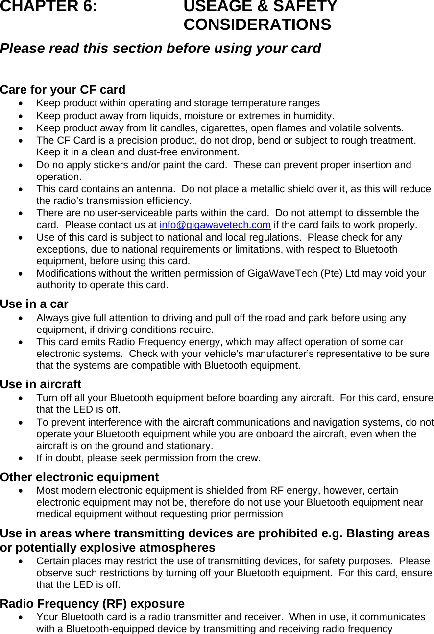 CHAPTER 6:  USEAGE &amp; SAFETY CONSIDERATIONS Please read this section before using your card  Care for your CF card •  Keep product within operating and storage temperature ranges •  Keep product away from liquids, moisture or extremes in humidity. •  Keep product away from lit candles, cigarettes, open flames and volatile solvents. •  The CF Card is a precision product, do not drop, bend or subject to rough treatment.  Keep it in a clean and dust-free environment. •  Do no apply stickers and/or paint the card.  These can prevent proper insertion and operation. •  This card contains an antenna.  Do not place a metallic shield over it, as this will reduce the radio’s transmission efficiency.   •  There are no user-serviceable parts within the card.  Do not attempt to dissemble the card.  Please contact us at info@gigawavetech.com if the card fails to work properly. •  Use of this card is subject to national and local regulations.  Please check for any exceptions, due to national requirements or limitations, with respect to Bluetooth equipment, before using this card. •  Modifications without the written permission of GigaWaveTech (Pte) Ltd may void your authority to operate this card. Use in a car •  Always give full attention to driving and pull off the road and park before using any equipment, if driving conditions require. •  This card emits Radio Frequency energy, which may affect operation of some car electronic systems.  Check with your vehicle’s manufacturer’s representative to be sure that the systems are compatible with Bluetooth equipment. Use in aircraft •  Turn off all your Bluetooth equipment before boarding any aircraft.  For this card, ensure that the LED is off. •  To prevent interference with the aircraft communications and navigation systems, do not operate your Bluetooth equipment while you are onboard the aircraft, even when the aircraft is on the ground and stationary. •  If in doubt, please seek permission from the crew. Other electronic equipment •  Most modern electronic equipment is shielded from RF energy, however, certain electronic equipment may not be, therefore do not use your Bluetooth equipment near medical equipment without requesting prior permission Use in areas where transmitting devices are prohibited e.g. Blasting areas or potentially explosive atmospheres •  Certain places may restrict the use of transmitting devices, for safety purposes.  Please observe such restrictions by turning off your Bluetooth equipment.  For this card, ensure that the LED is off. Radio Frequency (RF) exposure •  Your Bluetooth card is a radio transmitter and receiver.  When in use, it communicates with a Bluetooth-equipped device by transmitting and receiving radio frequency 