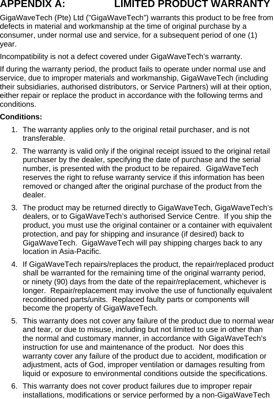 APPENDIX A:  LIMITED PRODUCT WARRANTY GigaWaveTech (Pte) Ltd (”GigaWaveTech”) warrants this product to be free from defects in material and workmanship at the time of original purchase by a consumer, under normal use and service, for a subsequent period of one (1) year. Incompatibility is not a defect covered under GigaWaveTech’s warranty. If during the warranty period, the product fails to operate under normal use and service, due to improper materials and workmanship, GigaWaveTech (including their subsidiaries, authorised distributors, or Service Partners) will at their option, either repair or replace the product in accordance with the following terms and conditions. Conditions: 1.  The warranty applies only to the original retail purchaser, and is not transferable. 2.  The warranty is valid only if the original receipt issued to the original retail purchaser by the dealer, specifying the date of purchase and the serial number, is presented with the product to be repaired.  GigaWaveTech reserves the right to refuse warranty service if this information has been removed or changed after the original purchase of the product from the dealer. 3.  The product may be returned directly to GigaWaveTech, GigaWaveTech’s dealers, or to GigaWaveTech’s authorised Service Centre.  If you ship the product, you must use the original container or a container with equivalent protection, and pay for shipping and insurance (if desired) back to GigaWaveTech.  GigaWaveTech will pay shipping charges back to any location in Asia-Pacific. 4. If GigaWaveTech repairs/replaces the product, the repair/replaced product shall be warranted for the remaining time of the original warranty period, or ninety (90) days from the date of the repair/replacement, whichever is longer.  Repair/replacement may involve the use of functionally equivalent reconditioned parts/units.  Replaced faulty parts or components will become the property of GigaWaveTech. 5.  This warranty does not cover any failure of the product due to normal wear and tear, or due to misuse, including but not limited to use in other than the normal and customary manner, in accordance with GigaWaveTech’s instruction for use and maintenance of the product.  Nor does this warranty cover any failure of the product due to accident, modification or adjustment, acts of God, improper ventilation or damages resulting from liquid or exposure to environmental conditions outside the specifications. 6.  This warranty does not cover product failures due to improper repair installations, modifications or service performed by a non-GigaWaveTech 