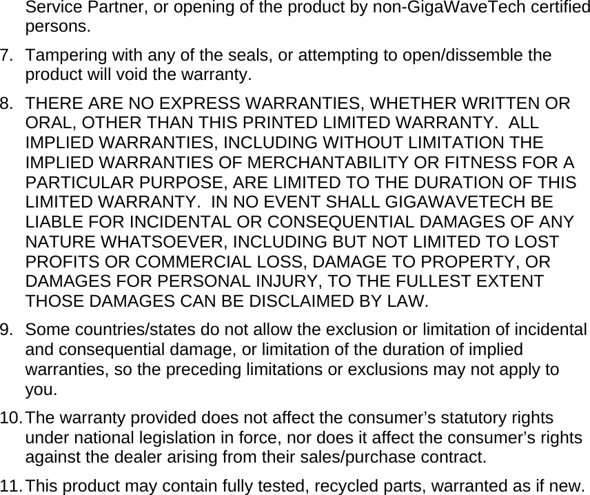 Service Partner, or opening of the product by non-GigaWaveTech certified persons. 7.  Tampering with any of the seals, or attempting to open/dissemble the product will void the warranty. 8.  THERE ARE NO EXPRESS WARRANTIES, WHETHER WRITTEN OR ORAL, OTHER THAN THIS PRINTED LIMITED WARRANTY.  ALL IMPLIED WARRANTIES, INCLUDING WITHOUT LIMITATION THE IMPLIED WARRANTIES OF MERCHANTABILITY OR FITNESS FOR A PARTICULAR PURPOSE, ARE LIMITED TO THE DURATION OF THIS LIMITED WARRANTY.  IN NO EVENT SHALL GIGAWAVETECH BE LIABLE FOR INCIDENTAL OR CONSEQUENTIAL DAMAGES OF ANY NATURE WHATSOEVER, INCLUDING BUT NOT LIMITED TO LOST PROFITS OR COMMERCIAL LOSS, DAMAGE TO PROPERTY, OR DAMAGES FOR PERSONAL INJURY, TO THE FULLEST EXTENT THOSE DAMAGES CAN BE DISCLAIMED BY LAW. 9. Some countries/states do not allow the exclusion or limitation of incidental and consequential damage, or limitation of the duration of implied warranties, so the preceding limitations or exclusions may not apply to you. 10. The warranty provided does not affect the consumer’s statutory rights under national legislation in force, nor does it affect the consumer’s rights against the dealer arising from their sales/purchase contract. 11. This product may contain fully tested, recycled parts, warranted as if new.    