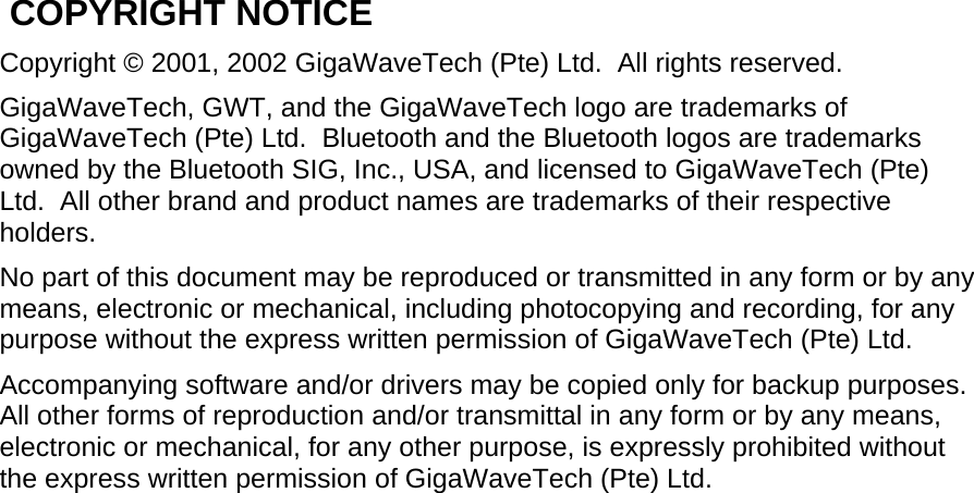  COPYRIGHT NOTICE Copyright © 2001, 2002 GigaWaveTech (Pte) Ltd.  All rights reserved. GigaWaveTech, GWT, and the GigaWaveTech logo are trademarks of GigaWaveTech (Pte) Ltd.  Bluetooth and the Bluetooth logos are trademarks owned by the Bluetooth SIG, Inc., USA, and licensed to GigaWaveTech (Pte) Ltd.  All other brand and product names are trademarks of their respective holders. No part of this document may be reproduced or transmitted in any form or by any means, electronic or mechanical, including photocopying and recording, for any purpose without the express written permission of GigaWaveTech (Pte) Ltd. Accompanying software and/or drivers may be copied only for backup purposes.  All other forms of reproduction and/or transmittal in any form or by any means, electronic or mechanical, for any other purpose, is expressly prohibited without the express written permission of GigaWaveTech (Pte) Ltd.  