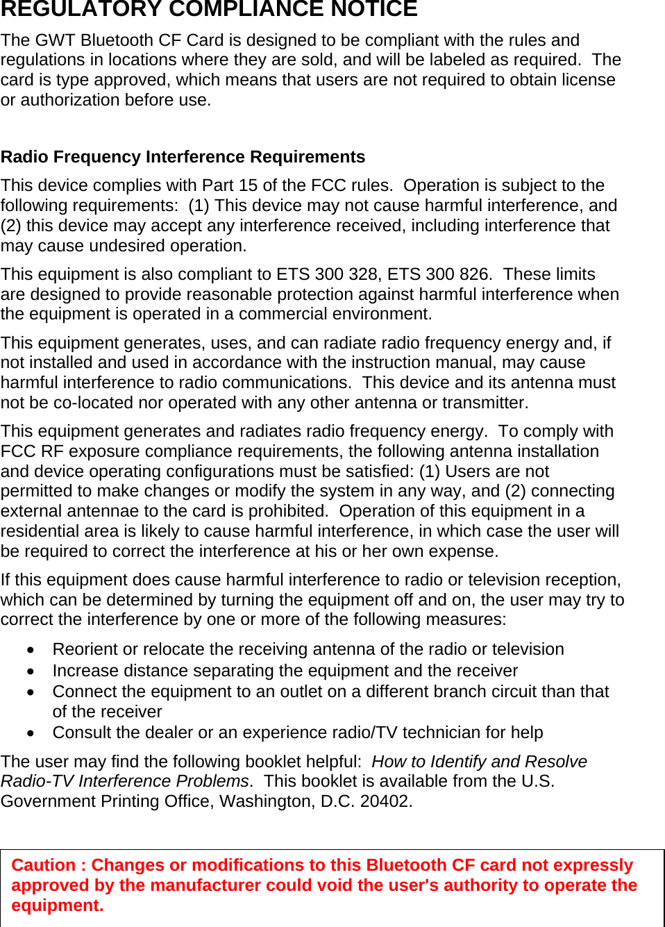 REGULATORY COMPLIANCE NOTICE The GWT Bluetooth CF Card is designed to be compliant with the rules and regulations in locations where they are sold, and will be labeled as required.  The card is type approved, which means that users are not required to obtain license or authorization before use.  Radio Frequency Interference Requirements This device complies with Part 15 of the FCC rules.  Operation is subject to the following requirements:  (1) This device may not cause harmful interference, and (2) this device may accept any interference received, including interference that may cause undesired operation. This equipment is also compliant to ETS 300 328, ETS 300 826.  These limits are designed to provide reasonable protection against harmful interference when the equipment is operated in a commercial environment. This equipment generates, uses, and can radiate radio frequency energy and, if not installed and used in accordance with the instruction manual, may cause harmful interference to radio communications.  This device and its antenna must not be co-located nor operated with any other antenna or transmitter. This equipment generates and radiates radio frequency energy.  To comply with FCC RF exposure compliance requirements, the following antenna installation and device operating configurations must be satisfied: (1) Users are not permitted to make changes or modify the system in any way, and (2) connecting external antennae to the card is prohibited.  Operation of this equipment in a residential area is likely to cause harmful interference, in which case the user will be required to correct the interference at his or her own expense. If this equipment does cause harmful interference to radio or television reception, which can be determined by turning the equipment off and on, the user may try to correct the interference by one or more of the following measures: •  Reorient or relocate the receiving antenna of the radio or television •  Increase distance separating the equipment and the receiver •  Connect the equipment to an outlet on a different branch circuit than that of the receiver •  Consult the dealer or an experience radio/TV technician for help The user may find the following booklet helpful:  How to Identify and Resolve Radio-TV Interference Problems.  This booklet is available from the U.S. Government Printing Office, Washington, D.C. 20402.    Caution : Changes or modifications to this Bluetooth CF card not expressly approved by the manufacturer could void the user&apos;s authority to operate the equipment. 