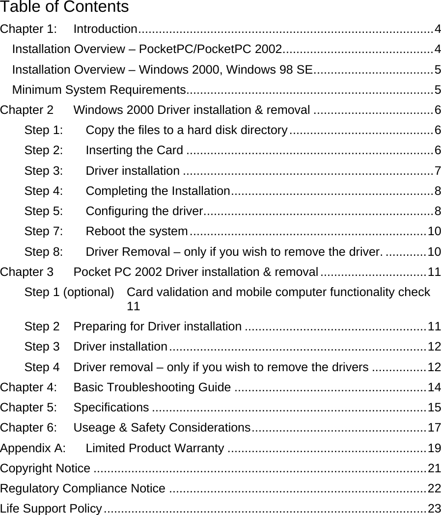 Table of Contents Chapter 1: Introduction......................................................................................4 Installation Overview – PocketPC/PocketPC 2002............................................4 Installation Overview – Windows 2000, Windows 98 SE...................................5 Minimum System Requirements........................................................................5 Chapter 2 Windows 2000 Driver installation &amp; removal ...................................6 Step 1: Copy the files to a hard disk directory..........................................6 Step 2: Inserting the Card ........................................................................6 Step 3: Driver installation .........................................................................7 Step 4: Completing the Installation...........................................................8 Step 5: Configuring the driver...................................................................8 Step 7: Reboot the system.....................................................................10 Step 8: Driver Removal – only if you wish to remove the driver. ............10 Chapter 3 Pocket PC 2002 Driver installation &amp; removal...............................11 Step 1 (optional) Card validation and mobile computer functionality check 11 Step 2 Preparing for Driver installation .....................................................11 Step 3 Driver installation...........................................................................12 Step 4 Driver removal – only if you wish to remove the drivers ................12 Chapter 4: Basic Troubleshooting Guide ........................................................14 Chapter 5: Specifications ................................................................................15 Chapter 6: Useage &amp; Safety Considerations...................................................17 Appendix A: Limited Product Warranty ..........................................................19 Copyright Notice .................................................................................................21 Regulatory Compliance Notice ...........................................................................22 Life Support Policy..............................................................................................23   