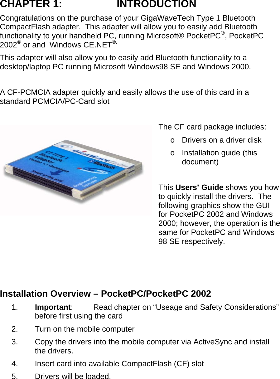 CHAPTER 1:  INTRODUCTION Congratulations on the purchase of your GigaWaveTech Type 1 Bluetooth CompactFlash adapter.  This adapter will allow you to easily add Bluetooth functionality to your handheld PC, running Microsoft® PocketPC®, PocketPC 2002® or and  Windows CE.NET®. This adapter will also allow you to easily add Bluetooth functionality to a desktop/laptop PC running Microsoft Windows98 SE and Windows 2000.  A CF-PCMCIA adapter quickly and easily allows the use of this card in a standard PCMCIA/PC-Card slot  The CF card package includes: o  Drivers on a driver disk o  Installation guide (this document)  This Users’ Guide shows you how to quickly install the drivers.  The following graphics show the GUI for PocketPC 2002 and Windows 2000; however, the operation is the same for PocketPC and Windows 98 SE respectively.    Installation Overview – PocketPC/PocketPC 2002 1.  Important:  Read chapter on “Useage and Safety Considerations” before first using the card 2.  Turn on the mobile computer 3.  Copy the drivers into the mobile computer via ActiveSync and install the drivers. 4.  Insert card into available CompactFlash (CF) slot 5.  Drivers will be loaded. 