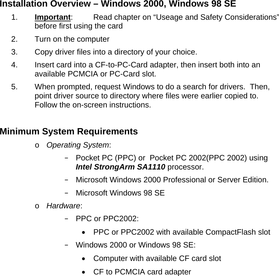Installation Overview – Windows 2000, Windows 98 SE 1.  Important:  Read chapter on “Useage and Safety Considerations” before first using the card 2.  Turn on the computer 3.  Copy driver files into a directory of your choice. 4.  Insert card into a CF-to-PC-Card adapter, then insert both into an available PCMCIA or PC-Card slot. 5.  When prompted, request Windows to do a search for drivers.  Then, point driver source to directory where files were earlier copied to.  Follow the on-screen instructions.  Minimum System Requirements o  Operating System:  Pocket PC (PPC) or  Pocket PC 2002(PPC 2002) using Intel StrongArm SA1110 processor.  Microsoft Windows 2000 Professional or Server Edition.  Microsoft Windows 98 SE o  Hardware:  PPC or PPC2002: •  PPC or PPC2002 with available CompactFlash slot  Windows 2000 or Windows 98 SE: •  Computer with available CF card slot •  CF to PCMCIA card adapter 