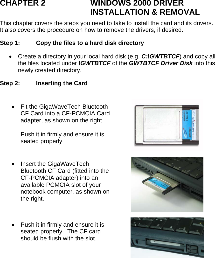 CHAPTER 2  WINDOWS 2000 DRIVER INSTALLATION &amp; REMOVAL This chapter covers the steps you need to take to install the card and its drivers.  It also covers the procedure on how to remove the drivers, if desired. Step 1:  Copy the files to a hard disk directory •  Create a directory in your local hard disk (e.g. C:\GWTBTCF) and copy all the files located under \GWTBTCF of the GWTBTCF Driver Disk into this newly created directory.  Step 2:  Inserting the Card  •  Fit the GigaWaveTech Bluetooth CF Card into a CF-PCMCIA Card adapter, as shown on the right.  Push it in firmly and ensure it is seated properly  •  Insert the GigaWaveTech Bluetooth CF Card (fitted into the CF-PCMCIA adapter) into an available PCMCIA slot of your notebook computer, as shown on the right.  •  Push it in firmly and ensure it is seated properly.  The CF card should be flush with the slot.  