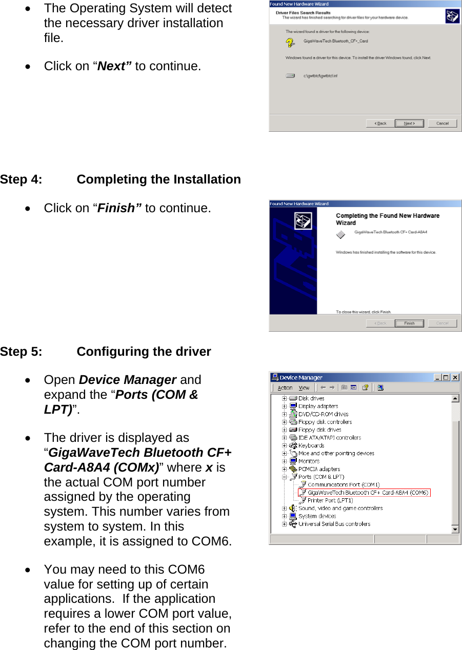 •  The Operating System will detect the necessary driver installation file. •  Click on “Next” to continue.  Step 4:  Completing the Installation •  Click on “Finish” to continue. Step 5:  Configuring the driver •  Open Device Manager and expand the “Ports (COM &amp; LPT)”. •  The driver is displayed as “GigaWaveTech Bluetooth CF+ Card-A8A4 (COMx)” where x is the actual COM port number assigned by the operating system. This number varies from system to system. In this example, it is assigned to COM6.•  You may need to this COM6 value for setting up of certain applications.  If the application requires a lower COM port value, refer to the end of this section on changing the COM port number. 