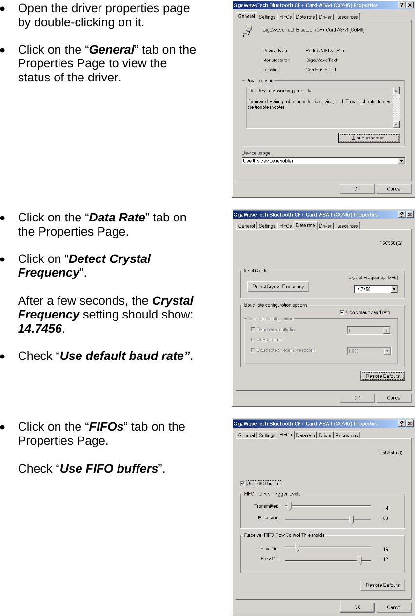 •  Open the driver properties page by double-clicking on it. •  Click on the “General” tab on the Properties Page to view the status of the driver.  •  Click on the “Data Rate” tab on the Properties Page. •  Click on “Detect Crystal Frequency”.  After a few seconds, the Crystal Frequency setting should show: 14.7456. •  Check “Use default baud rate”.  •  Click on the “FIFOs” tab on the Properties Page.  Check “Use FIFO buffers”.  