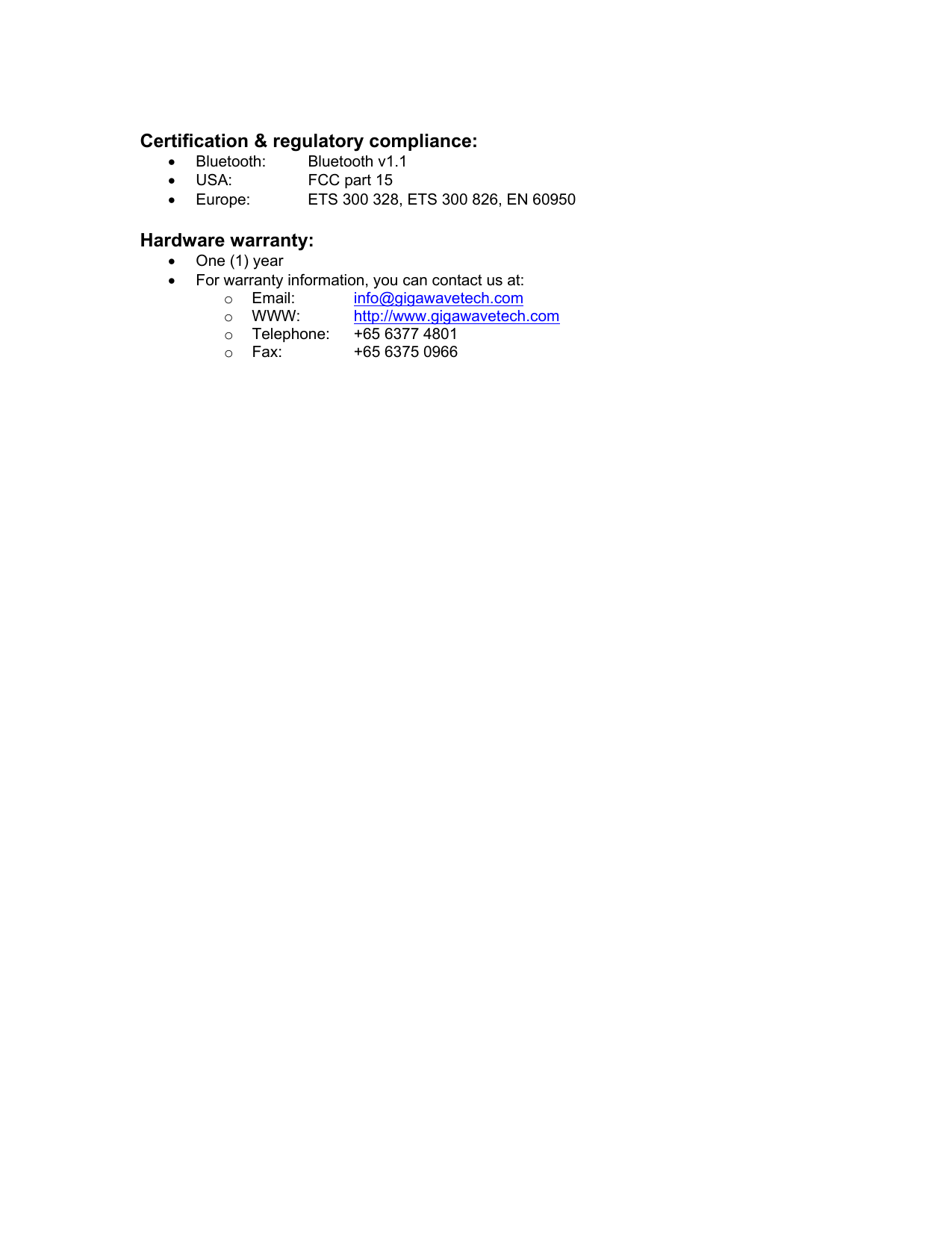  Certification &amp; regulatory compliance: •  Bluetooth: Bluetooth v1.1 •  USA:  FCC part 15 •  Europe:  ETS 300 328, ETS 300 826, EN 60950  Hardware warranty: •  One (1) year •  For warranty information, you can contact us at: o  Email:  info@gigawavetech.com o  WWW:  http://www.gigawavetech.com o  Telephone:  +65 6377 4801 o  Fax:  +65 6375 0966     