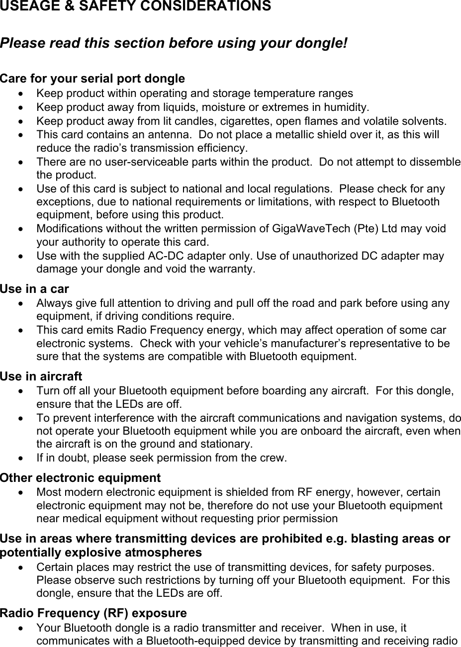 USEAGE &amp; SAFETY CONSIDERATIONS  Please read this section before using your dongle!  Care for your serial port dongle •  Keep product within operating and storage temperature ranges •  Keep product away from liquids, moisture or extremes in humidity. •  Keep product away from lit candles, cigarettes, open flames and volatile solvents. •  This card contains an antenna.  Do not place a metallic shield over it, as this will reduce the radio’s transmission efficiency.   •  There are no user-serviceable parts within the product.  Do not attempt to dissemble the product.   •  Use of this card is subject to national and local regulations.  Please check for any exceptions, due to national requirements or limitations, with respect to Bluetooth equipment, before using this product. •  Modifications without the written permission of GigaWaveTech (Pte) Ltd may void your authority to operate this card. •  Use with the supplied AC-DC adapter only. Use of unauthorized DC adapter may damage your dongle and void the warranty. Use in a car •  Always give full attention to driving and pull off the road and park before using any equipment, if driving conditions require. •  This card emits Radio Frequency energy, which may affect operation of some car electronic systems.  Check with your vehicle’s manufacturer’s representative to be sure that the systems are compatible with Bluetooth equipment. Use in aircraft •  Turn off all your Bluetooth equipment before boarding any aircraft.  For this dongle, ensure that the LEDs are off. •  To prevent interference with the aircraft communications and navigation systems, do not operate your Bluetooth equipment while you are onboard the aircraft, even when the aircraft is on the ground and stationary. •  If in doubt, please seek permission from the crew. Other electronic equipment •  Most modern electronic equipment is shielded from RF energy, however, certain electronic equipment may not be, therefore do not use your Bluetooth equipment near medical equipment without requesting prior permission Use in areas where transmitting devices are prohibited e.g. blasting areas or potentially explosive atmospheres •  Certain places may restrict the use of transmitting devices, for safety purposes.  Please observe such restrictions by turning off your Bluetooth equipment.  For this dongle, ensure that the LEDs are off. Radio Frequency (RF) exposure •  Your Bluetooth dongle is a radio transmitter and receiver.  When in use, it communicates with a Bluetooth-equipped device by transmitting and receiving radio 