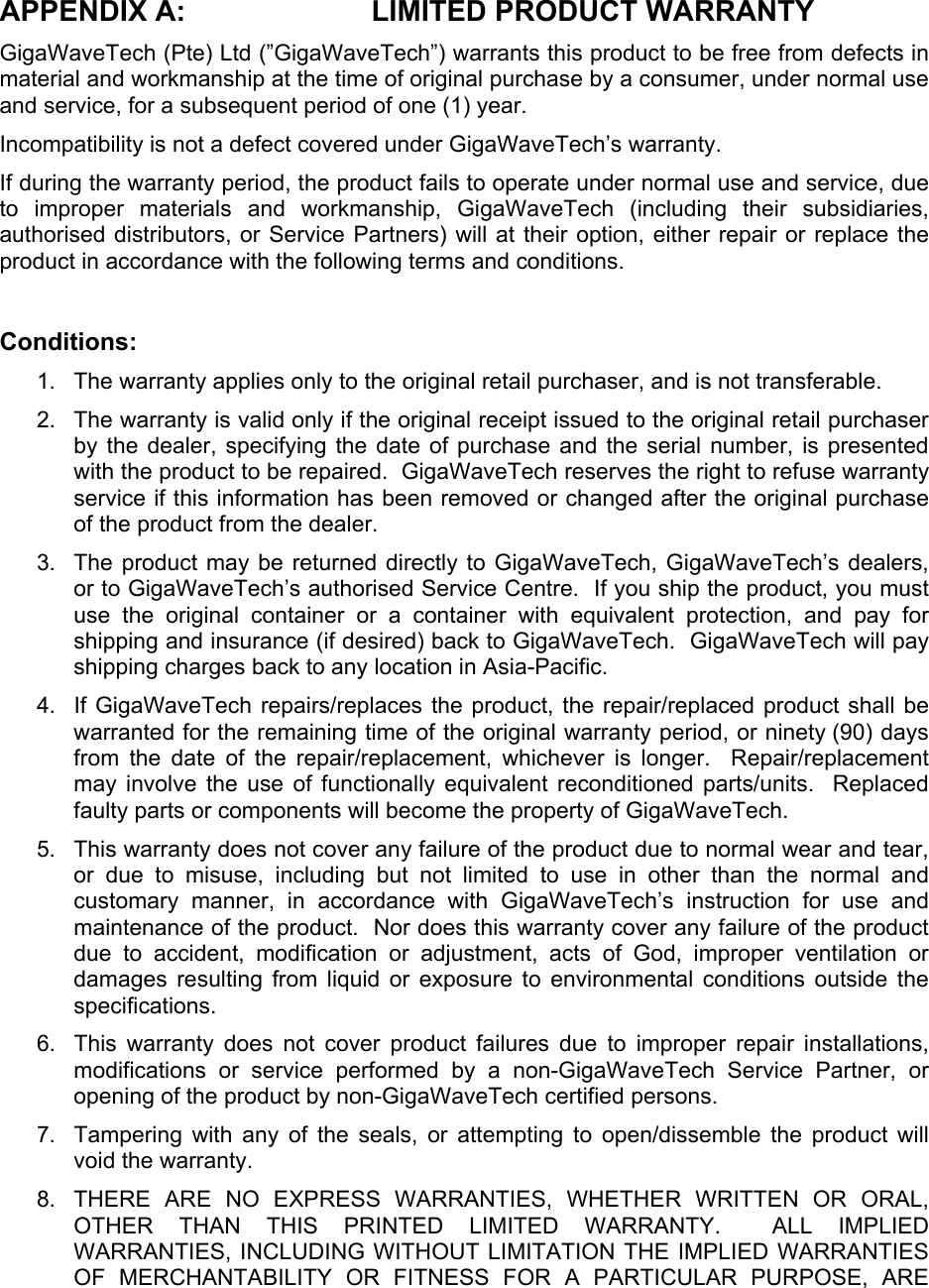  APPENDIX A:  LIMITED PRODUCT WARRANTY GigaWaveTech (Pte) Ltd (”GigaWaveTech”) warrants this product to be free from defects in material and workmanship at the time of original purchase by a consumer, under normal use and service, for a subsequent period of one (1) year. Incompatibility is not a defect covered under GigaWaveTech’s warranty. If during the warranty period, the product fails to operate under normal use and service, due to improper materials and workmanship, GigaWaveTech (including their subsidiaries, authorised distributors, or Service Partners) will at their option, either repair or replace the product in accordance with the following terms and conditions.  Conditions: 1.  The warranty applies only to the original retail purchaser, and is not transferable. 2.  The warranty is valid only if the original receipt issued to the original retail purchaser by the dealer, specifying the date of purchase and the serial number, is presented with the product to be repaired.  GigaWaveTech reserves the right to refuse warranty service if this information has been removed or changed after the original purchase of the product from the dealer. 3.  The product may be returned directly to GigaWaveTech, GigaWaveTech’s dealers, or to GigaWaveTech’s authorised Service Centre.  If you ship the product, you must use the original container or a container with equivalent protection, and pay for shipping and insurance (if desired) back to GigaWaveTech.  GigaWaveTech will pay shipping charges back to any location in Asia-Pacific. 4.  If GigaWaveTech repairs/replaces the product, the repair/replaced product shall be warranted for the remaining time of the original warranty period, or ninety (90) days from the date of the repair/replacement, whichever is longer.  Repair/replacement may involve the use of functionally equivalent reconditioned parts/units.  Replaced faulty parts or components will become the property of GigaWaveTech. 5.  This warranty does not cover any failure of the product due to normal wear and tear, or due to misuse, including but not limited to use in other than the normal and customary manner, in accordance with GigaWaveTech’s instruction for use and maintenance of the product.  Nor does this warranty cover any failure of the product due to accident, modification or adjustment, acts of God, improper ventilation or damages resulting from liquid or exposure to environmental conditions outside the specifications. 6.  This warranty does not cover product failures due to improper repair installations, modifications or service performed by a non-GigaWaveTech Service Partner, or opening of the product by non-GigaWaveTech certified persons. 7.  Tampering with any of the seals, or attempting to open/dissemble the product will void the warranty. 8.  THERE ARE NO EXPRESS WARRANTIES, WHETHER WRITTEN OR ORAL, OTHER THAN THIS PRINTED LIMITED WARRANTY.  ALL IMPLIED WARRANTIES, INCLUDING WITHOUT LIMITATION THE IMPLIED WARRANTIES OF MERCHANTABILITY OR FITNESS FOR A PARTICULAR PURPOSE, ARE 