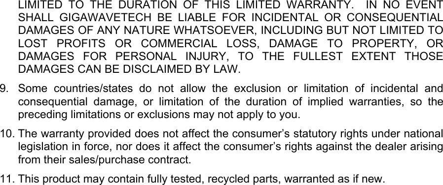 LIMITED TO THE DURATION OF THIS LIMITED WARRANTY.  IN NO EVENT SHALL GIGAWAVETECH BE LIABLE FOR INCIDENTAL OR CONSEQUENTIAL DAMAGES OF ANY NATURE WHATSOEVER, INCLUDING BUT NOT LIMITED TO LOST PROFITS OR COMMERCIAL LOSS, DAMAGE TO PROPERTY, OR DAMAGES FOR PERSONAL INJURY, TO THE FULLEST EXTENT THOSE DAMAGES CAN BE DISCLAIMED BY LAW. 9.  Some countries/states do not allow the exclusion or limitation of incidental and consequential damage, or limitation of the duration of implied warranties, so the preceding limitations or exclusions may not apply to you. 10. The warranty provided does not affect the consumer’s statutory rights under national legislation in force, nor does it affect the consumer’s rights against the dealer arising from their sales/purchase contract. 11. This product may contain fully tested, recycled parts, warranted as if new.    