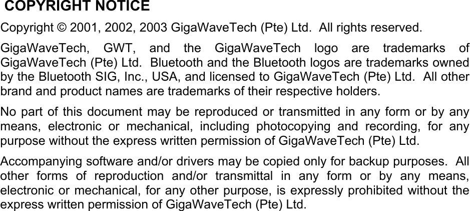  COPYRIGHT NOTICE Copyright © 2001, 2002, 2003 GigaWaveTech (Pte) Ltd.  All rights reserved. GigaWaveTech, GWT, and the GigaWaveTech logo are trademarks of GigaWaveTech (Pte) Ltd.  Bluetooth and the Bluetooth logos are trademarks owned by the Bluetooth SIG, Inc., USA, and licensed to GigaWaveTech (Pte) Ltd.  All other brand and product names are trademarks of their respective holders. No part of this document may be reproduced or transmitted in any form or by any means, electronic or mechanical, including photocopying and recording, for any purpose without the express written permission of GigaWaveTech (Pte) Ltd. Accompanying software and/or drivers may be copied only for backup purposes.  All other forms of reproduction and/or transmittal in any form or by any means, electronic or mechanical, for any other purpose, is expressly prohibited without the express written permission of GigaWaveTech (Pte) Ltd.  