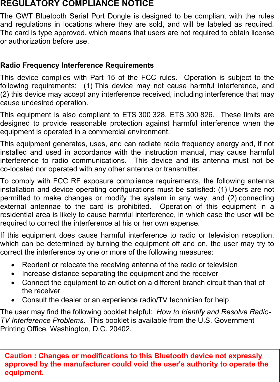 REGULATORY COMPLIANCE NOTICE The GWT Bluetooth Serial Port Dongle is designed to be compliant with the rules and regulations in locations where they are sold, and will be labeled as required.  The card is type approved, which means that users are not required to obtain license or authorization before use.  Radio Frequency Interference Requirements This device complies with Part 15 of the FCC rules.  Operation is subject to the following requirements:  (1) This device may not cause harmful interference, and (2) this device may accept any interference received, including interference that may cause undesired operation. This equipment is also compliant to ETS 300 328, ETS 300 826.  These limits are designed to provide reasonable protection against harmful interference when the equipment is operated in a commercial environment. This equipment generates, uses, and can radiate radio frequency energy and, if not installed and used in accordance with the instruction manual, may cause harmful interference to radio communications.  This device and its antenna must not be co-located nor operated with any other antenna or transmitter. To comply with FCC RF exposure compliance requirements, the following antenna installation and device operating configurations must be satisfied: (1) Users are not permitted to make changes or modify the system in any way, and (2) connecting external antennae to the card is prohibited.  Operation of this equipment in a residential area is likely to cause harmful interference, in which case the user will be required to correct the interference at his or her own expense. If this equipment does cause harmful interference to radio or television reception, which can be determined by turning the equipment off and on, the user may try to correct the interference by one or more of the following measures: •  Reorient or relocate the receiving antenna of the radio or television •  Increase distance separating the equipment and the receiver •  Connect the equipment to an outlet on a different branch circuit than that of the receiver •  Consult the dealer or an experience radio/TV technician for help The user may find the following booklet helpful:  How to Identify and Resolve Radio-TV Interference Problems.  This booklet is available from the U.S. Government Printing Office, Washington, D.C. 20402.    Caution : Changes or modifications to this Bluetooth device not expressly approved by the manufacturer could void the user&apos;s authority to operate the equipment. 