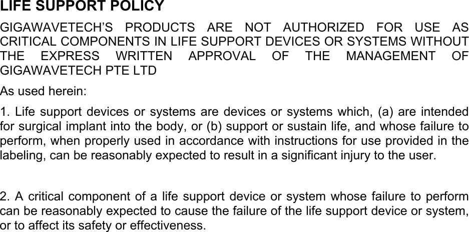 LIFE SUPPORT POLICY GIGAWAVETECH’S PRODUCTS ARE NOT AUTHORIZED FOR USE AS CRITICAL COMPONENTS IN LIFE SUPPORT DEVICES OR SYSTEMS WITHOUT THE EXPRESS WRITTEN APPROVAL OF THE MANAGEMENT OF GIGAWAVETECH PTE LTD As used herein: 1. Life support devices or systems are devices or systems which, (a) are intended for surgical implant into the body, or (b) support or sustain life, and whose failure to perform, when properly used in accordance with instructions for use provided in the labeling, can be reasonably expected to result in a significant injury to the user.  2. A critical component of a life support device or system whose failure to perform can be reasonably expected to cause the failure of the life support device or system, or to affect its safety or effectiveness.     