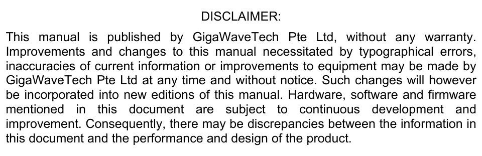 DISCLAIMER:  This manual is published by GigaWaveTech Pte Ltd, without any warranty. Improvements and changes to this manual necessitated by typographical errors, inaccuracies of current information or improvements to equipment may be made by GigaWaveTech Pte Ltd at any time and without notice. Such changes will however be incorporated into new editions of this manual. Hardware, software and firmware mentioned in this document are subject to continuous development and improvement. Consequently, there may be discrepancies between the information in this document and the performance and design of the product. 