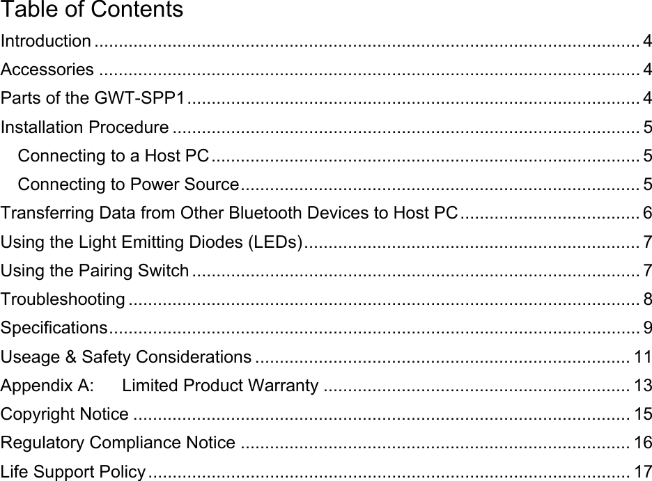 Table of Contents Introduction ................................................................................................................ 4 Accessories ............................................................................................................... 4 Parts of the GWT-SPP1............................................................................................. 4 Installation Procedure ................................................................................................ 5 Connecting to a Host PC........................................................................................ 5 Connecting to Power Source.................................................................................. 5 Transferring Data from Other Bluetooth Devices to Host PC..................................... 6 Using the Light Emitting Diodes (LEDs)..................................................................... 7 Using the Pairing Switch ............................................................................................ 7 Troubleshooting ......................................................................................................... 8 Specifications............................................................................................................. 9 Useage &amp; Safety Considerations ............................................................................. 11 Appendix A: Limited Product Warranty ............................................................... 13 Copyright Notice ...................................................................................................... 15 Regulatory Compliance Notice ................................................................................ 16 Life Support Policy ................................................................................................... 17   