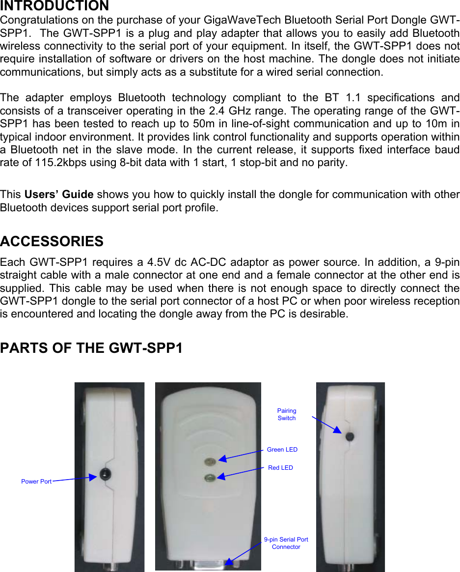 INTRODUCTION Congratulations on the purchase of your GigaWaveTech Bluetooth Serial Port Dongle GWT-SPP1.  The GWT-SPP1 is a plug and play adapter that allows you to easily add Bluetooth wireless connectivity to the serial port of your equipment. In itself, the GWT-SPP1 does not require installation of software or drivers on the host machine. The dongle does not initiate communications, but simply acts as a substitute for a wired serial connection.   The adapter employs Bluetooth technology compliant to the BT 1.1 specifications and consists of a transceiver operating in the 2.4 GHz range. The operating range of the GWT-SPP1 has been tested to reach up to 50m in line-of-sight communication and up to 10m in typical indoor environment. It provides link control functionality and supports operation within a Bluetooth net in the slave mode. In the current release, it supports fixed interface baud rate of 115.2kbps using 8-bit data with 1 start, 1 stop-bit and no parity.  This Users’ Guide shows you how to quickly install the dongle for communication with other Bluetooth devices support serial port profile.   ACCESSORIES Each GWT-SPP1 requires a 4.5V dc AC-DC adaptor as power source. In addition, a 9-pin straight cable with a male connector at one end and a female connector at the other end is supplied. This cable may be used when there is not enough space to directly connect the GWT-SPP1 dongle to the serial port connector of a host PC or when poor wireless reception is encountered and locating the dongle away from the PC is desirable.  PARTS OF THE GWT-SPP1     Pairing Switch Green LED Red LED Power Port 9-pin Serial Port Connector  