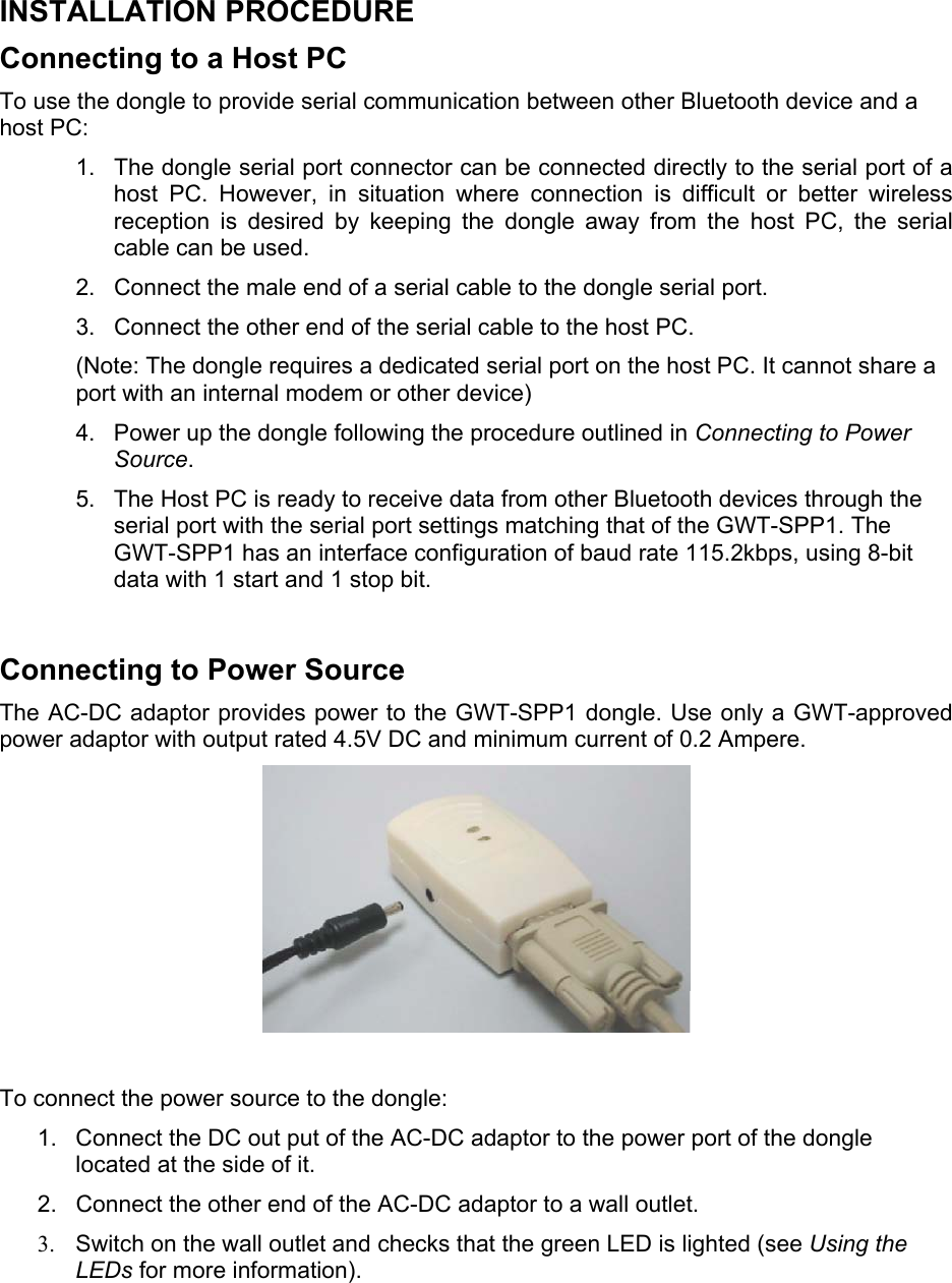  INSTALLATION PROCEDURE Connecting to a Host PC  To use the dongle to provide serial communication between other Bluetooth device and a host PC: 1.  The dongle serial port connector can be connected directly to the serial port of a host PC. However, in situation where connection is difficult or better wireless reception is desired by keeping the dongle away from the host PC, the serial cable can be used. 2.  Connect the male end of a serial cable to the dongle serial port. 3.  Connect the other end of the serial cable to the host PC. (Note: The dongle requires a dedicated serial port on the host PC. It cannot share a port with an internal modem or other device) 4.  Power up the dongle following the procedure outlined in Connecting to Power Source.  5.  The Host PC is ready to receive data from other Bluetooth devices through the serial port with the serial port settings matching that of the GWT-SPP1. The GWT-SPP1 has an interface configuration of baud rate 115.2kbps, using 8-bit data with 1 start and 1 stop bit.  Connecting to Power Source The AC-DC adaptor provides power to the GWT-SPP1 dongle. Use only a GWT-approved power adaptor with output rated 4.5V DC and minimum current of 0.2 Ampere.    To connect the power source to the dongle: 1.  Connect the DC out put of the AC-DC adaptor to the power port of the dongle located at the side of it. 2.  Connect the other end of the AC-DC adaptor to a wall outlet. 3.  Switch on the wall outlet and checks that the green LED is lighted (see Using the LEDs for more information).   